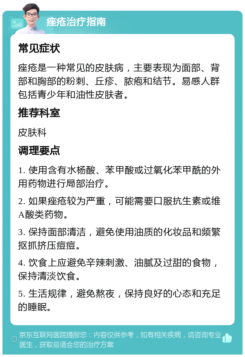 痤疮治疗指南 常见症状 痤疮是一种常见的皮肤病，主要表现为面部、背部和胸部的粉刺、丘疹、脓疱和结节。易感人群包括青少年和油性皮肤者。 推荐科室 皮肤科 调理要点 1. 使用含有水杨酸、苯甲酸或过氧化苯甲酰的外用药物进行局部治疗。 2. 如果痤疮较为严重，可能需要口服抗生素或维A酸类药物。 3. 保持面部清洁，避免使用油质的化妆品和频繁抠抓挤压痘痘。 4. 饮食上应避免辛辣刺激、油腻及过甜的食物，保持清淡饮食。 5. 生活规律，避免熬夜，保持良好的心态和充足的睡眠。