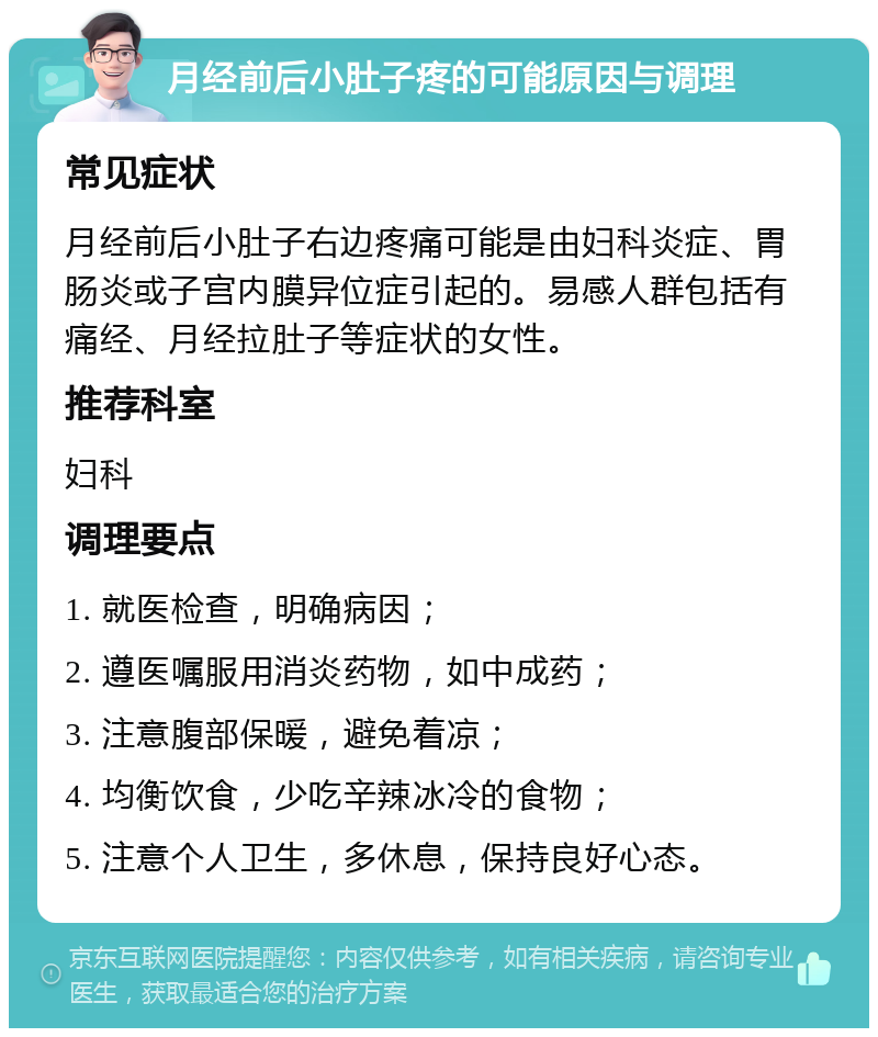 月经前后小肚子疼的可能原因与调理 常见症状 月经前后小肚子右边疼痛可能是由妇科炎症、胃肠炎或子宫内膜异位症引起的。易感人群包括有痛经、月经拉肚子等症状的女性。 推荐科室 妇科 调理要点 1. 就医检查，明确病因； 2. 遵医嘱服用消炎药物，如中成药； 3. 注意腹部保暖，避免着凉； 4. 均衡饮食，少吃辛辣冰冷的食物； 5. 注意个人卫生，多休息，保持良好心态。