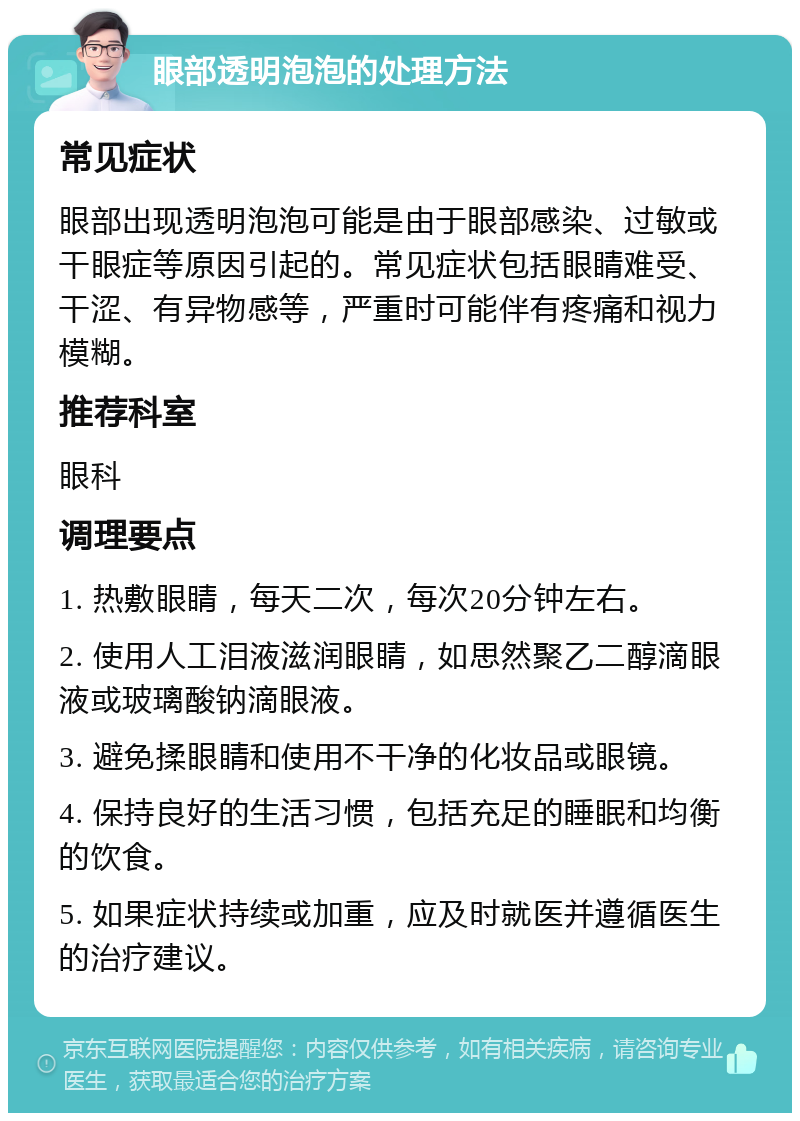 眼部透明泡泡的处理方法 常见症状 眼部出现透明泡泡可能是由于眼部感染、过敏或干眼症等原因引起的。常见症状包括眼睛难受、干涩、有异物感等，严重时可能伴有疼痛和视力模糊。 推荐科室 眼科 调理要点 1. 热敷眼睛，每天二次，每次20分钟左右。 2. 使用人工泪液滋润眼睛，如思然聚乙二醇滴眼液或玻璃酸钠滴眼液。 3. 避免揉眼睛和使用不干净的化妆品或眼镜。 4. 保持良好的生活习惯，包括充足的睡眠和均衡的饮食。 5. 如果症状持续或加重，应及时就医并遵循医生的治疗建议。