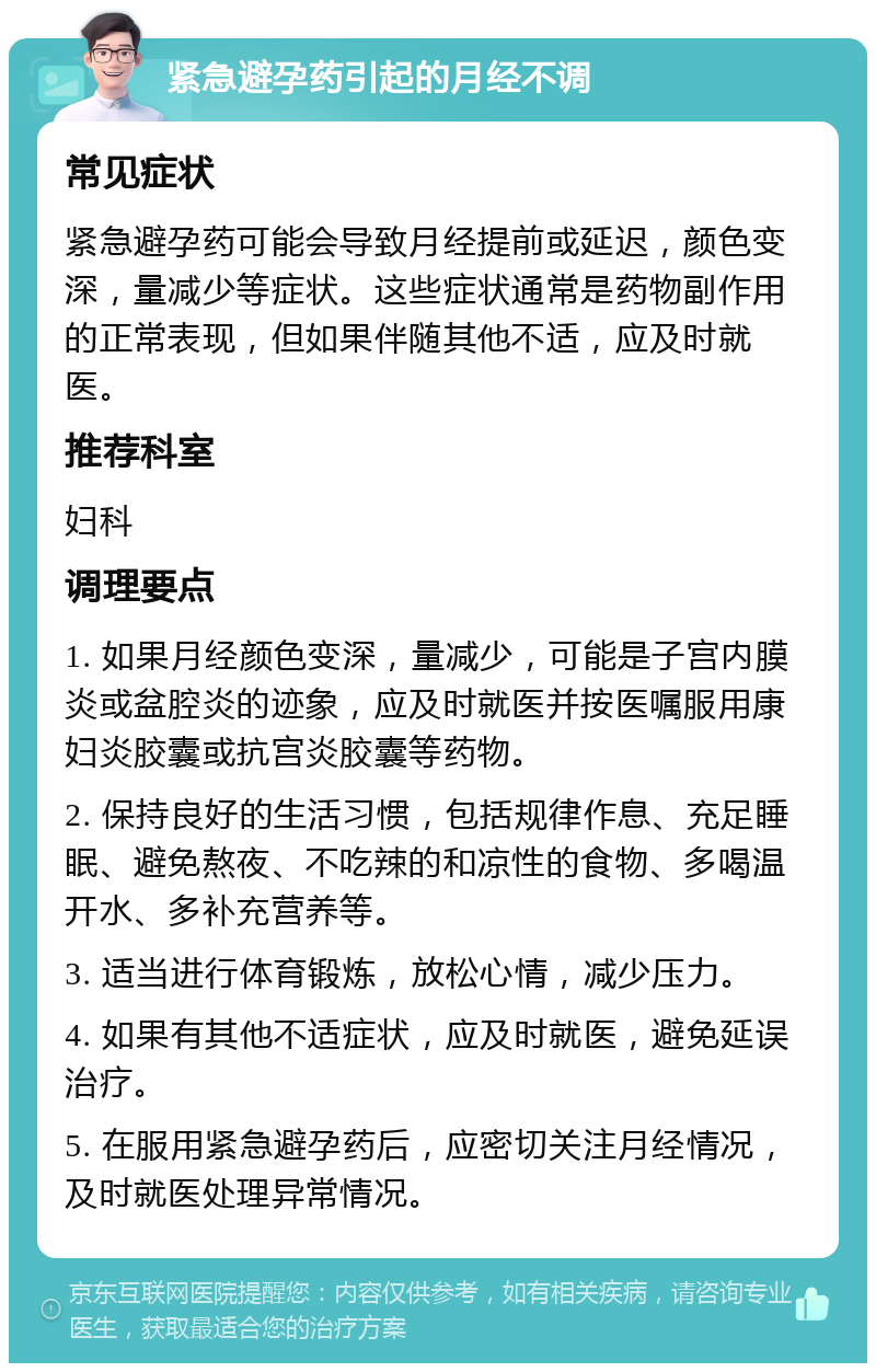 紧急避孕药引起的月经不调 常见症状 紧急避孕药可能会导致月经提前或延迟，颜色变深，量减少等症状。这些症状通常是药物副作用的正常表现，但如果伴随其他不适，应及时就医。 推荐科室 妇科 调理要点 1. 如果月经颜色变深，量减少，可能是子宫内膜炎或盆腔炎的迹象，应及时就医并按医嘱服用康妇炎胶囊或抗宫炎胶囊等药物。 2. 保持良好的生活习惯，包括规律作息、充足睡眠、避免熬夜、不吃辣的和凉性的食物、多喝温开水、多补充营养等。 3. 适当进行体育锻炼，放松心情，减少压力。 4. 如果有其他不适症状，应及时就医，避免延误治疗。 5. 在服用紧急避孕药后，应密切关注月经情况，及时就医处理异常情况。