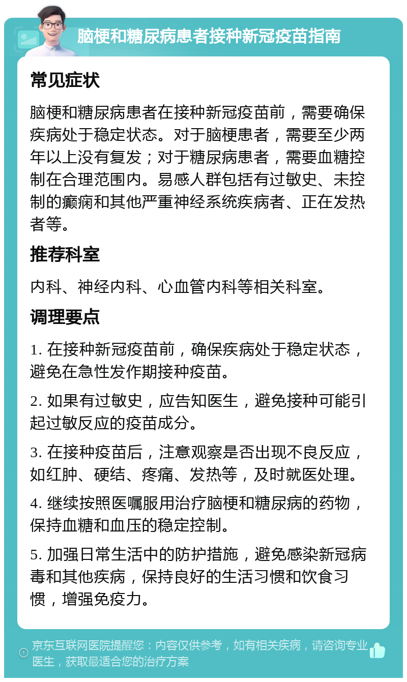 脑梗和糖尿病患者接种新冠疫苗指南 常见症状 脑梗和糖尿病患者在接种新冠疫苗前，需要确保疾病处于稳定状态。对于脑梗患者，需要至少两年以上没有复发；对于糖尿病患者，需要血糖控制在合理范围内。易感人群包括有过敏史、未控制的癫痫和其他严重神经系统疾病者、正在发热者等。 推荐科室 内科、神经内科、心血管内科等相关科室。 调理要点 1. 在接种新冠疫苗前，确保疾病处于稳定状态，避免在急性发作期接种疫苗。 2. 如果有过敏史，应告知医生，避免接种可能引起过敏反应的疫苗成分。 3. 在接种疫苗后，注意观察是否出现不良反应，如红肿、硬结、疼痛、发热等，及时就医处理。 4. 继续按照医嘱服用治疗脑梗和糖尿病的药物，保持血糖和血压的稳定控制。 5. 加强日常生活中的防护措施，避免感染新冠病毒和其他疾病，保持良好的生活习惯和饮食习惯，增强免疫力。