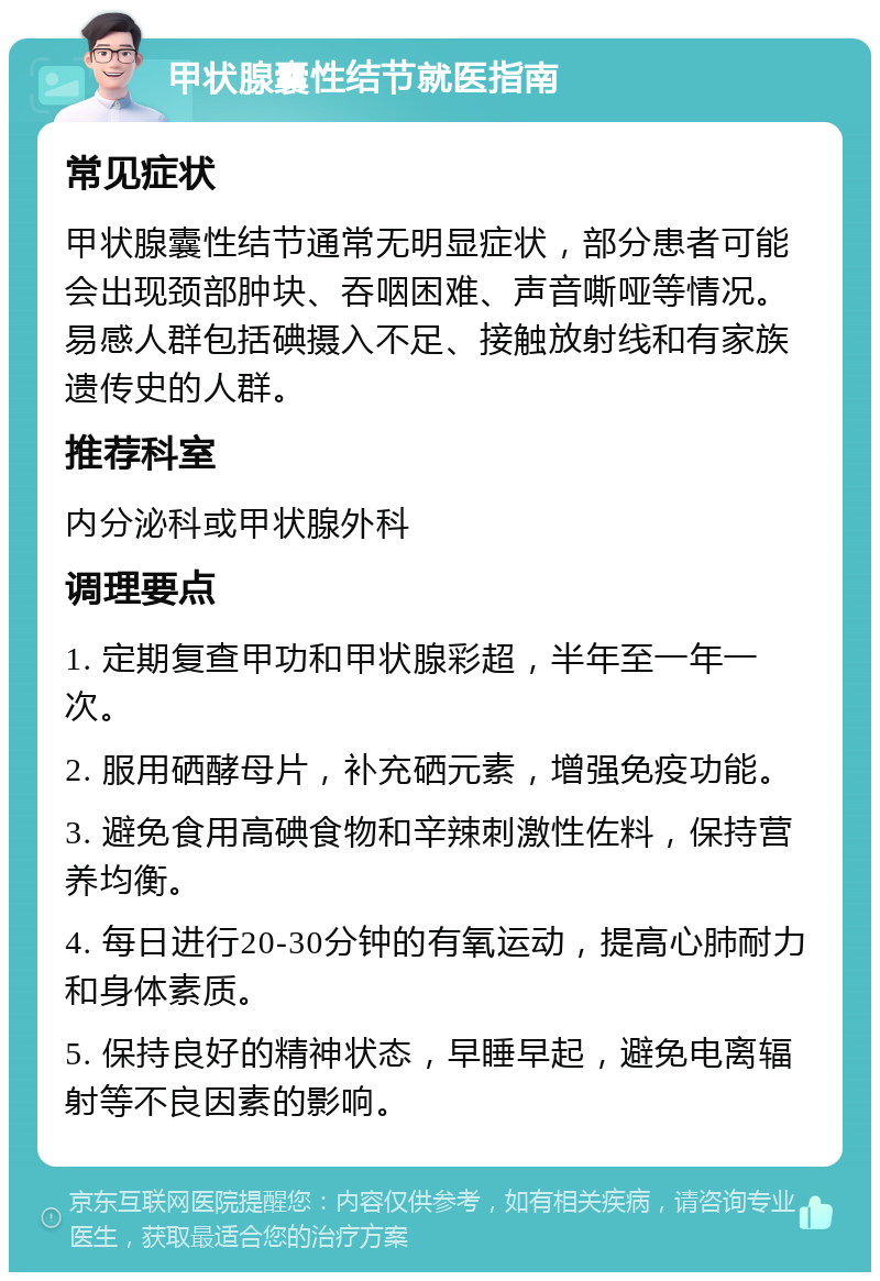 甲状腺囊性结节就医指南 常见症状 甲状腺囊性结节通常无明显症状，部分患者可能会出现颈部肿块、吞咽困难、声音嘶哑等情况。易感人群包括碘摄入不足、接触放射线和有家族遗传史的人群。 推荐科室 内分泌科或甲状腺外科 调理要点 1. 定期复查甲功和甲状腺彩超，半年至一年一次。 2. 服用硒酵母片，补充硒元素，增强免疫功能。 3. 避免食用高碘食物和辛辣刺激性佐料，保持营养均衡。 4. 每日进行20-30分钟的有氧运动，提高心肺耐力和身体素质。 5. 保持良好的精神状态，早睡早起，避免电离辐射等不良因素的影响。