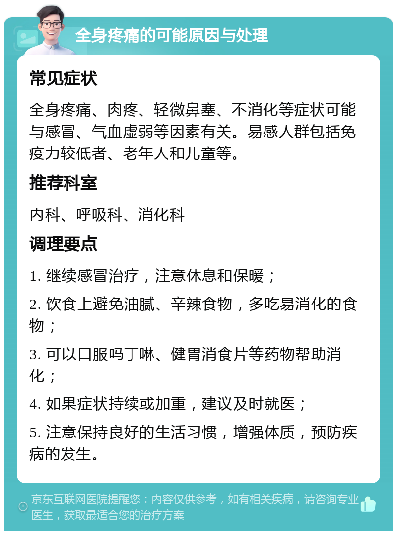 全身疼痛的可能原因与处理 常见症状 全身疼痛、肉疼、轻微鼻塞、不消化等症状可能与感冒、气血虚弱等因素有关。易感人群包括免疫力较低者、老年人和儿童等。 推荐科室 内科、呼吸科、消化科 调理要点 1. 继续感冒治疗，注意休息和保暖； 2. 饮食上避免油腻、辛辣食物，多吃易消化的食物； 3. 可以口服吗丁啉、健胃消食片等药物帮助消化； 4. 如果症状持续或加重，建议及时就医； 5. 注意保持良好的生活习惯，增强体质，预防疾病的发生。