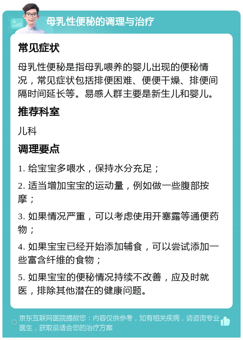 母乳性便秘的调理与治疗 常见症状 母乳性便秘是指母乳喂养的婴儿出现的便秘情况，常见症状包括排便困难、便便干燥、排便间隔时间延长等。易感人群主要是新生儿和婴儿。 推荐科室 儿科 调理要点 1. 给宝宝多喂水，保持水分充足； 2. 适当增加宝宝的运动量，例如做一些腹部按摩； 3. 如果情况严重，可以考虑使用开塞露等通便药物； 4. 如果宝宝已经开始添加辅食，可以尝试添加一些富含纤维的食物； 5. 如果宝宝的便秘情况持续不改善，应及时就医，排除其他潜在的健康问题。