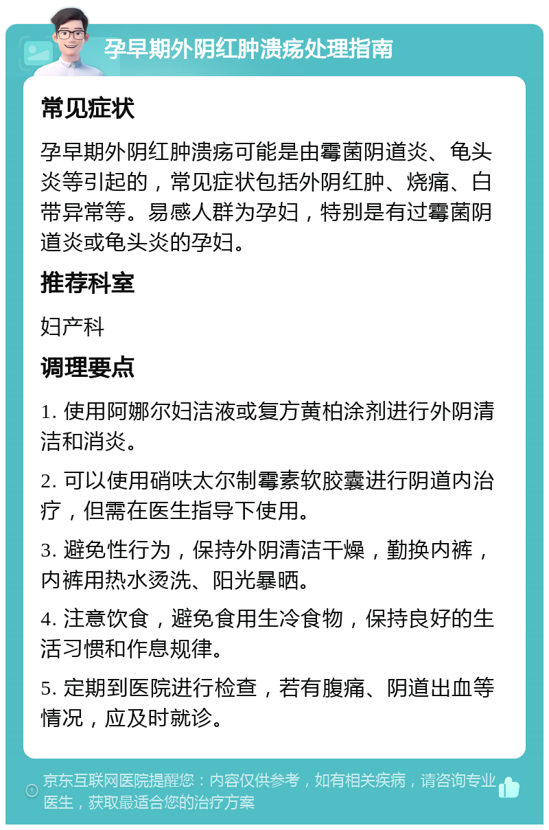 孕早期外阴红肿溃疡处理指南 常见症状 孕早期外阴红肿溃疡可能是由霉菌阴道炎、龟头炎等引起的，常见症状包括外阴红肿、烧痛、白带异常等。易感人群为孕妇，特别是有过霉菌阴道炎或龟头炎的孕妇。 推荐科室 妇产科 调理要点 1. 使用阿娜尔妇洁液或复方黄柏涂剂进行外阴清洁和消炎。 2. 可以使用硝呋太尔制霉素软胶囊进行阴道内治疗，但需在医生指导下使用。 3. 避免性行为，保持外阴清洁干燥，勤换内裤，内裤用热水烫洗、阳光暴晒。 4. 注意饮食，避免食用生冷食物，保持良好的生活习惯和作息规律。 5. 定期到医院进行检查，若有腹痛、阴道出血等情况，应及时就诊。