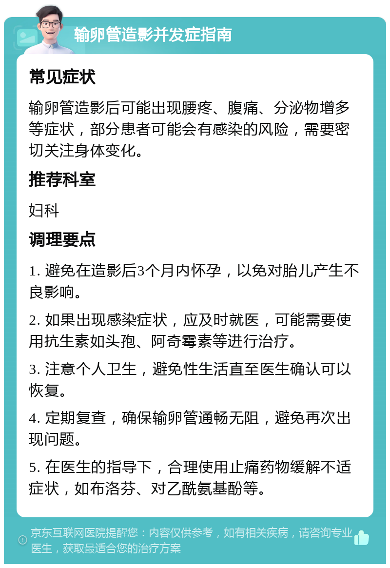 输卵管造影并发症指南 常见症状 输卵管造影后可能出现腰疼、腹痛、分泌物增多等症状，部分患者可能会有感染的风险，需要密切关注身体变化。 推荐科室 妇科 调理要点 1. 避免在造影后3个月内怀孕，以免对胎儿产生不良影响。 2. 如果出现感染症状，应及时就医，可能需要使用抗生素如头孢、阿奇霉素等进行治疗。 3. 注意个人卫生，避免性生活直至医生确认可以恢复。 4. 定期复查，确保输卵管通畅无阻，避免再次出现问题。 5. 在医生的指导下，合理使用止痛药物缓解不适症状，如布洛芬、对乙酰氨基酚等。