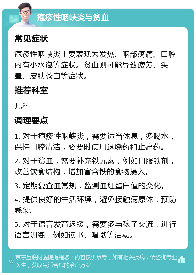 疱疹性咽峡炎与贫血 常见症状 疱疹性咽峡炎主要表现为发热、咽部疼痛、口腔内有小水泡等症状。贫血则可能导致疲劳、头晕、皮肤苍白等症状。 推荐科室 儿科 调理要点 1. 对于疱疹性咽峡炎，需要适当休息，多喝水，保持口腔清洁，必要时使用退烧药和止痛药。 2. 对于贫血，需要补充铁元素，例如口服铁剂，改善饮食结构，增加富含铁的食物摄入。 3. 定期复查血常规，监测血红蛋白值的变化。 4. 提供良好的生活环境，避免接触病原体，预防感染。 5. 对于语言发育迟缓，需要多与孩子交流，进行语言训练，例如读书、唱歌等活动。