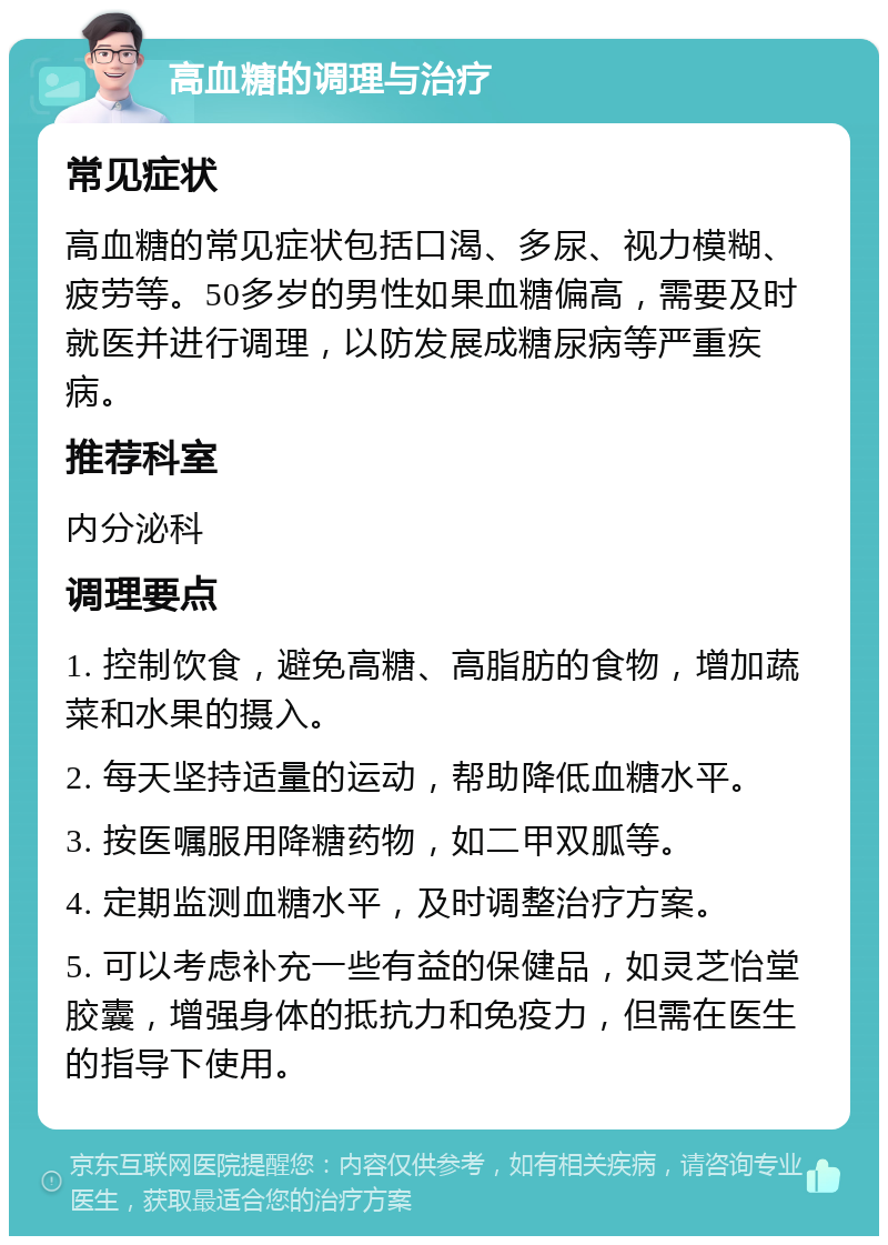 高血糖的调理与治疗 常见症状 高血糖的常见症状包括口渴、多尿、视力模糊、疲劳等。50多岁的男性如果血糖偏高，需要及时就医并进行调理，以防发展成糖尿病等严重疾病。 推荐科室 内分泌科 调理要点 1. 控制饮食，避免高糖、高脂肪的食物，增加蔬菜和水果的摄入。 2. 每天坚持适量的运动，帮助降低血糖水平。 3. 按医嘱服用降糖药物，如二甲双胍等。 4. 定期监测血糖水平，及时调整治疗方案。 5. 可以考虑补充一些有益的保健品，如灵芝怡堂胶囊，增强身体的抵抗力和免疫力，但需在医生的指导下使用。