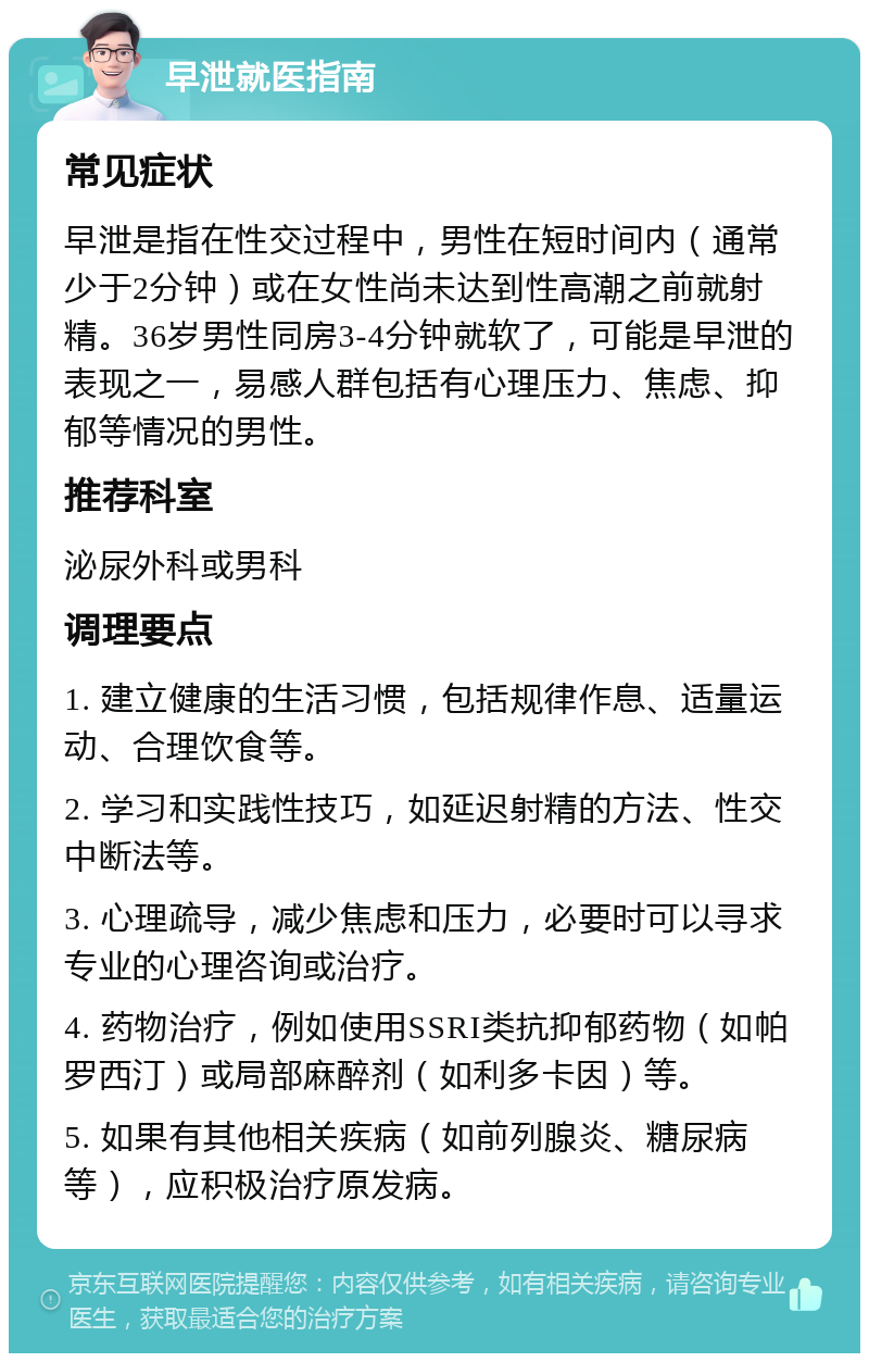 早泄就医指南 常见症状 早泄是指在性交过程中，男性在短时间内（通常少于2分钟）或在女性尚未达到性高潮之前就射精。36岁男性同房3-4分钟就软了，可能是早泄的表现之一，易感人群包括有心理压力、焦虑、抑郁等情况的男性。 推荐科室 泌尿外科或男科 调理要点 1. 建立健康的生活习惯，包括规律作息、适量运动、合理饮食等。 2. 学习和实践性技巧，如延迟射精的方法、性交中断法等。 3. 心理疏导，减少焦虑和压力，必要时可以寻求专业的心理咨询或治疗。 4. 药物治疗，例如使用SSRI类抗抑郁药物（如帕罗西汀）或局部麻醉剂（如利多卡因）等。 5. 如果有其他相关疾病（如前列腺炎、糖尿病等），应积极治疗原发病。