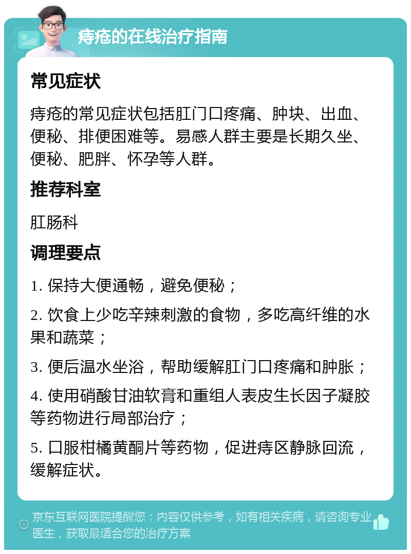 痔疮的在线治疗指南 常见症状 痔疮的常见症状包括肛门口疼痛、肿块、出血、便秘、排便困难等。易感人群主要是长期久坐、便秘、肥胖、怀孕等人群。 推荐科室 肛肠科 调理要点 1. 保持大便通畅，避免便秘； 2. 饮食上少吃辛辣刺激的食物，多吃高纤维的水果和蔬菜； 3. 便后温水坐浴，帮助缓解肛门口疼痛和肿胀； 4. 使用硝酸甘油软膏和重组人表皮生长因子凝胶等药物进行局部治疗； 5. 口服柑橘黄酮片等药物，促进痔区静脉回流，缓解症状。