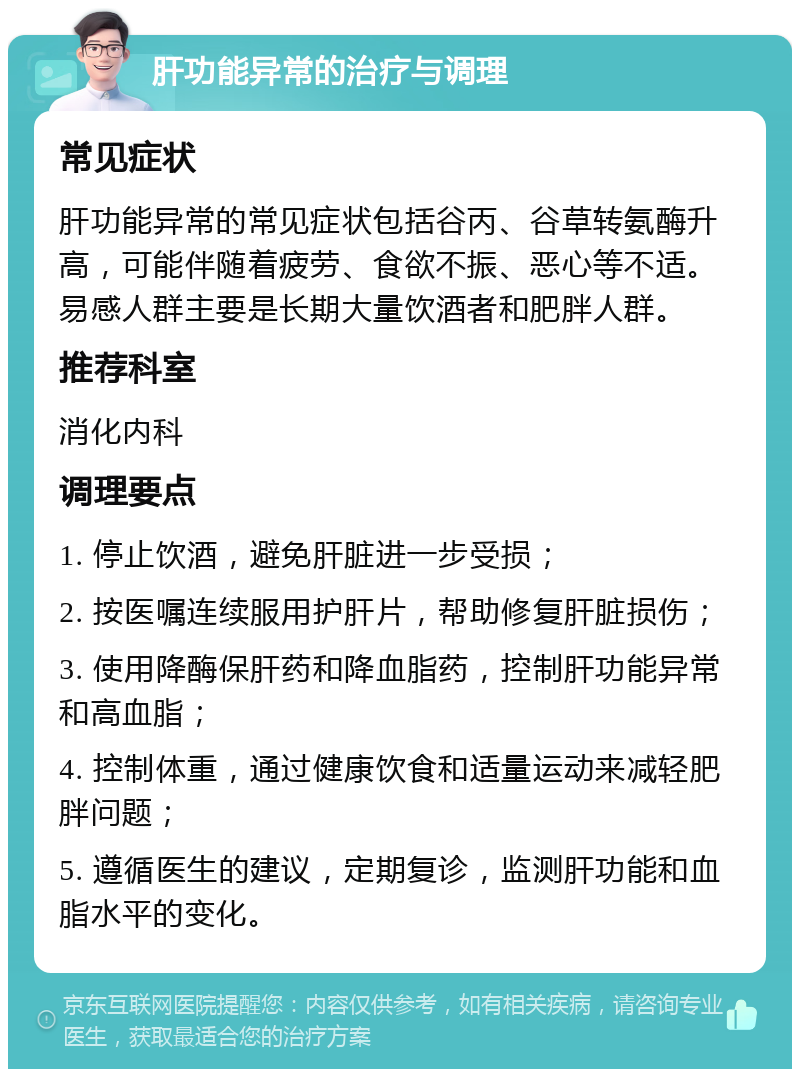 肝功能异常的治疗与调理 常见症状 肝功能异常的常见症状包括谷丙、谷草转氨酶升高，可能伴随着疲劳、食欲不振、恶心等不适。易感人群主要是长期大量饮酒者和肥胖人群。 推荐科室 消化内科 调理要点 1. 停止饮酒，避免肝脏进一步受损； 2. 按医嘱连续服用护肝片，帮助修复肝脏损伤； 3. 使用降酶保肝药和降血脂药，控制肝功能异常和高血脂； 4. 控制体重，通过健康饮食和适量运动来减轻肥胖问题； 5. 遵循医生的建议，定期复诊，监测肝功能和血脂水平的变化。