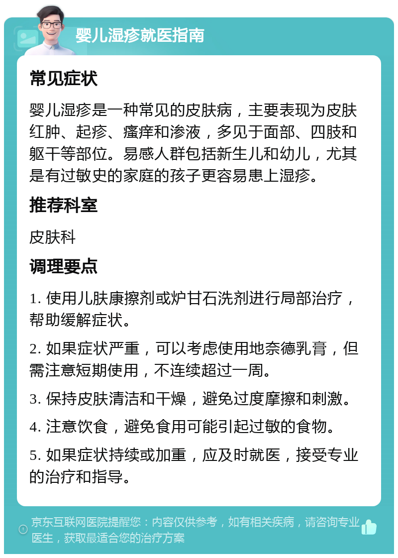 婴儿湿疹就医指南 常见症状 婴儿湿疹是一种常见的皮肤病，主要表现为皮肤红肿、起疹、瘙痒和渗液，多见于面部、四肢和躯干等部位。易感人群包括新生儿和幼儿，尤其是有过敏史的家庭的孩子更容易患上湿疹。 推荐科室 皮肤科 调理要点 1. 使用儿肤康擦剂或炉甘石洗剂进行局部治疗，帮助缓解症状。 2. 如果症状严重，可以考虑使用地奈德乳膏，但需注意短期使用，不连续超过一周。 3. 保持皮肤清洁和干燥，避免过度摩擦和刺激。 4. 注意饮食，避免食用可能引起过敏的食物。 5. 如果症状持续或加重，应及时就医，接受专业的治疗和指导。