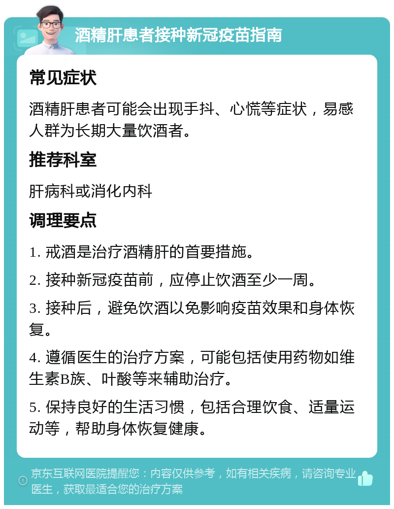 酒精肝患者接种新冠疫苗指南 常见症状 酒精肝患者可能会出现手抖、心慌等症状，易感人群为长期大量饮酒者。 推荐科室 肝病科或消化内科 调理要点 1. 戒酒是治疗酒精肝的首要措施。 2. 接种新冠疫苗前，应停止饮酒至少一周。 3. 接种后，避免饮酒以免影响疫苗效果和身体恢复。 4. 遵循医生的治疗方案，可能包括使用药物如维生素B族、叶酸等来辅助治疗。 5. 保持良好的生活习惯，包括合理饮食、适量运动等，帮助身体恢复健康。