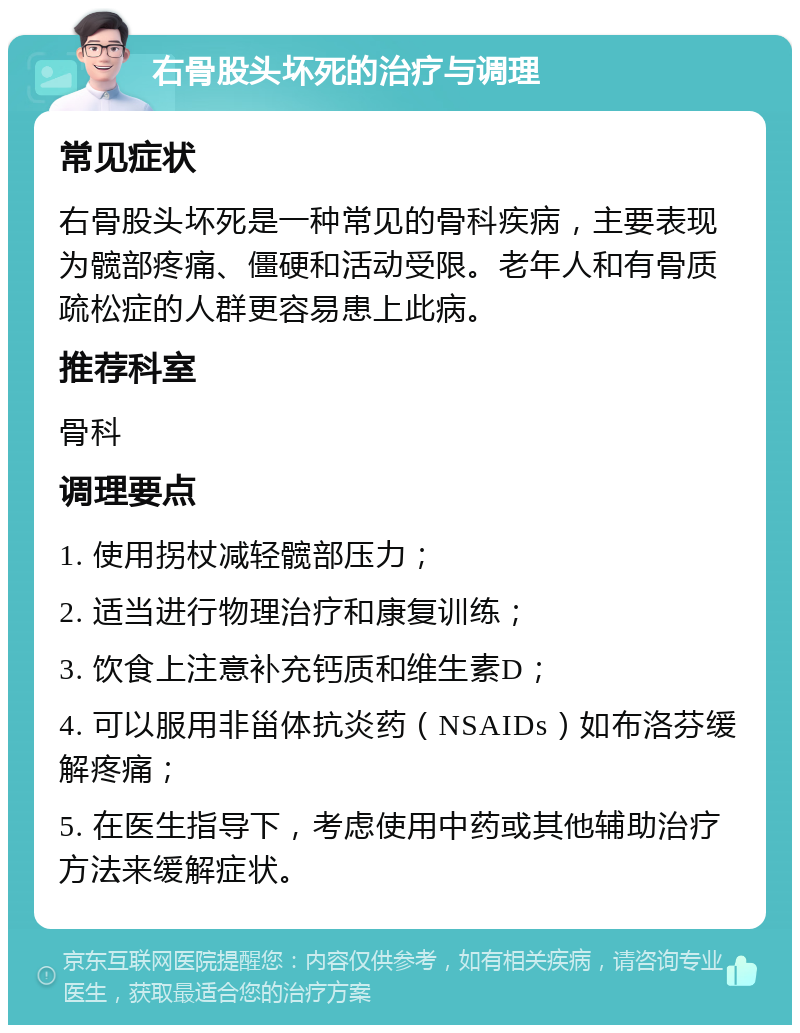 右骨股头坏死的治疗与调理 常见症状 右骨股头坏死是一种常见的骨科疾病，主要表现为髋部疼痛、僵硬和活动受限。老年人和有骨质疏松症的人群更容易患上此病。 推荐科室 骨科 调理要点 1. 使用拐杖减轻髋部压力； 2. 适当进行物理治疗和康复训练； 3. 饮食上注意补充钙质和维生素D； 4. 可以服用非甾体抗炎药（NSAIDs）如布洛芬缓解疼痛； 5. 在医生指导下，考虑使用中药或其他辅助治疗方法来缓解症状。