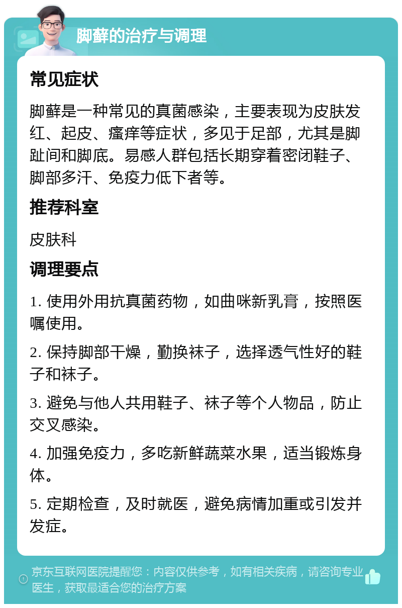 脚藓的治疗与调理 常见症状 脚藓是一种常见的真菌感染，主要表现为皮肤发红、起皮、瘙痒等症状，多见于足部，尤其是脚趾间和脚底。易感人群包括长期穿着密闭鞋子、脚部多汗、免疫力低下者等。 推荐科室 皮肤科 调理要点 1. 使用外用抗真菌药物，如曲咪新乳膏，按照医嘱使用。 2. 保持脚部干燥，勤换袜子，选择透气性好的鞋子和袜子。 3. 避免与他人共用鞋子、袜子等个人物品，防止交叉感染。 4. 加强免疫力，多吃新鲜蔬菜水果，适当锻炼身体。 5. 定期检查，及时就医，避免病情加重或引发并发症。