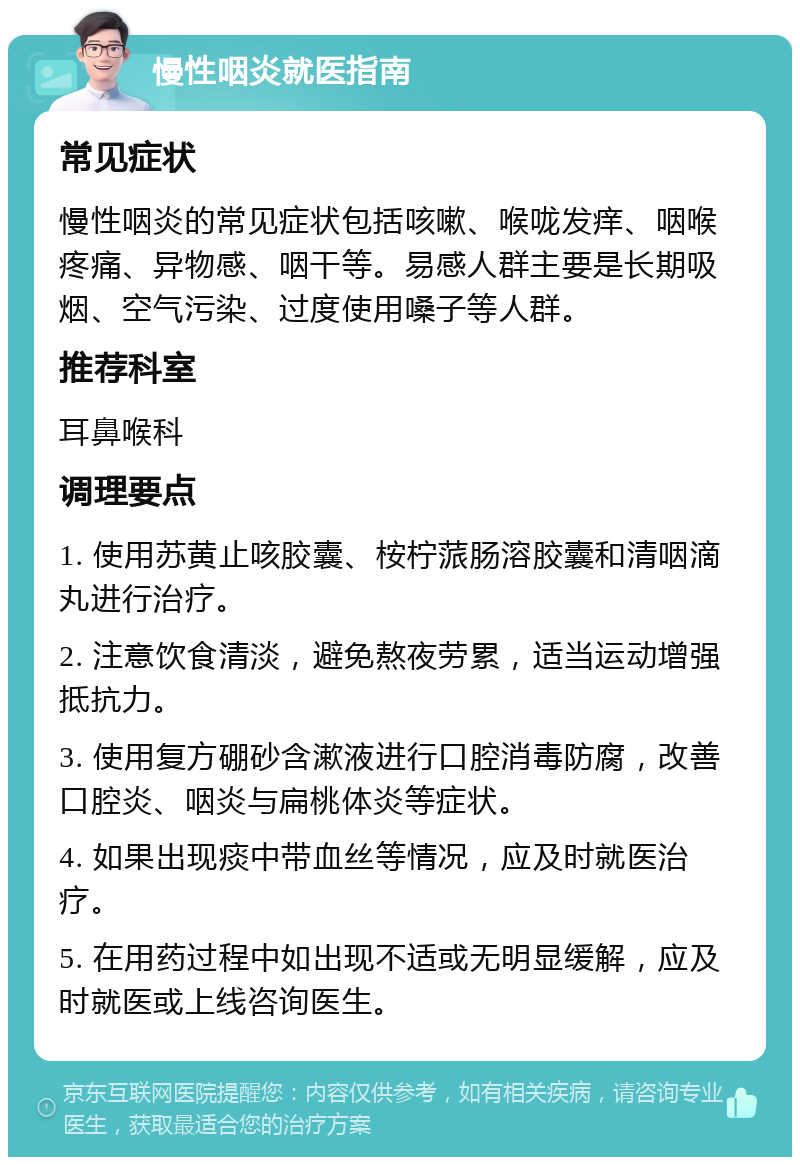 慢性咽炎就医指南 常见症状 慢性咽炎的常见症状包括咳嗽、喉咙发痒、咽喉疼痛、异物感、咽干等。易感人群主要是长期吸烟、空气污染、过度使用嗓子等人群。 推荐科室 耳鼻喉科 调理要点 1. 使用苏黄止咳胶囊、桉柠蒎肠溶胶囊和清咽滴丸进行治疗。 2. 注意饮食清淡，避免熬夜劳累，适当运动增强抵抗力。 3. 使用复方硼砂含漱液进行口腔消毒防腐，改善口腔炎、咽炎与扁桃体炎等症状。 4. 如果出现痰中带血丝等情况，应及时就医治疗。 5. 在用药过程中如出现不适或无明显缓解，应及时就医或上线咨询医生。