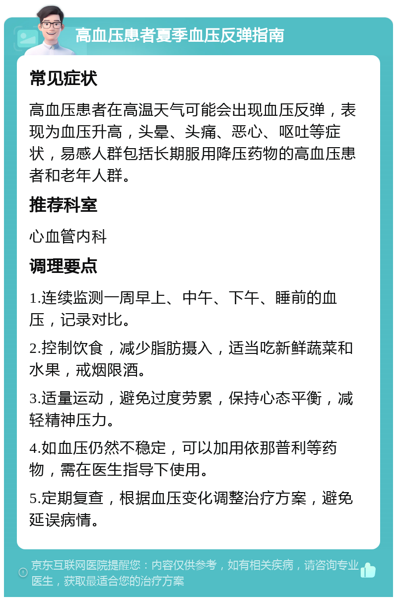 高血压患者夏季血压反弹指南 常见症状 高血压患者在高温天气可能会出现血压反弹，表现为血压升高，头晕、头痛、恶心、呕吐等症状，易感人群包括长期服用降压药物的高血压患者和老年人群。 推荐科室 心血管内科 调理要点 1.连续监测一周早上、中午、下午、睡前的血压，记录对比。 2.控制饮食，减少脂肪摄入，适当吃新鲜蔬菜和水果，戒烟限酒。 3.适量运动，避免过度劳累，保持心态平衡，减轻精神压力。 4.如血压仍然不稳定，可以加用依那普利等药物，需在医生指导下使用。 5.定期复查，根据血压变化调整治疗方案，避免延误病情。