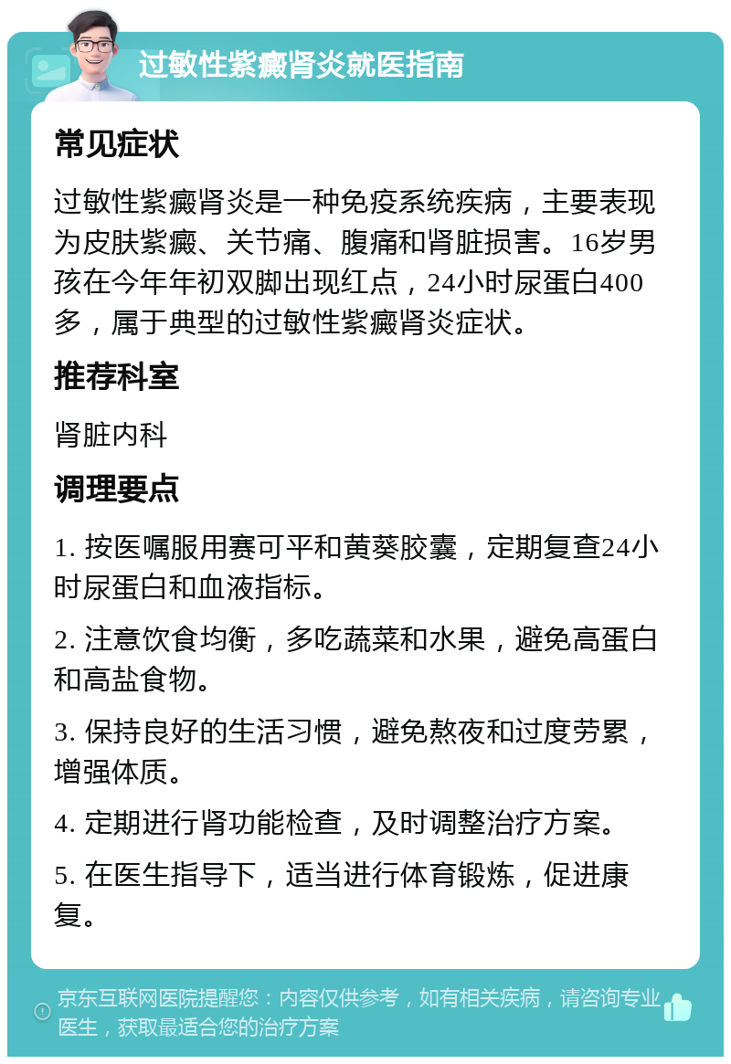 过敏性紫癜肾炎就医指南 常见症状 过敏性紫癜肾炎是一种免疫系统疾病，主要表现为皮肤紫癜、关节痛、腹痛和肾脏损害。16岁男孩在今年年初双脚出现红点，24小时尿蛋白400多，属于典型的过敏性紫癜肾炎症状。 推荐科室 肾脏内科 调理要点 1. 按医嘱服用赛可平和黄葵胶囊，定期复查24小时尿蛋白和血液指标。 2. 注意饮食均衡，多吃蔬菜和水果，避免高蛋白和高盐食物。 3. 保持良好的生活习惯，避免熬夜和过度劳累，增强体质。 4. 定期进行肾功能检查，及时调整治疗方案。 5. 在医生指导下，适当进行体育锻炼，促进康复。