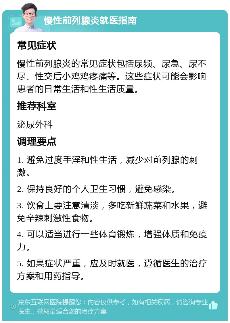 慢性前列腺炎就医指南 常见症状 慢性前列腺炎的常见症状包括尿频、尿急、尿不尽、性交后小鸡鸡疼痛等。这些症状可能会影响患者的日常生活和性生活质量。 推荐科室 泌尿外科 调理要点 1. 避免过度手淫和性生活，减少对前列腺的刺激。 2. 保持良好的个人卫生习惯，避免感染。 3. 饮食上要注意清淡，多吃新鲜蔬菜和水果，避免辛辣刺激性食物。 4. 可以适当进行一些体育锻炼，增强体质和免疫力。 5. 如果症状严重，应及时就医，遵循医生的治疗方案和用药指导。