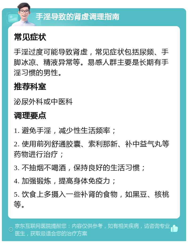 手淫导致的肾虚调理指南 常见症状 手淫过度可能导致肾虚，常见症状包括尿频、手脚冰凉、精液异常等。易感人群主要是长期有手淫习惯的男性。 推荐科室 泌尿外科或中医科 调理要点 1. 避免手淫，减少性生活频率； 2. 使用前列舒通胶囊、索利那新、补中益气丸等药物进行治疗； 3. 不抽烟不喝酒，保持良好的生活习惯； 4. 加强锻炼，提高身体免疫力； 5. 饮食上多摄入一些补肾的食物，如黑豆、核桃等。