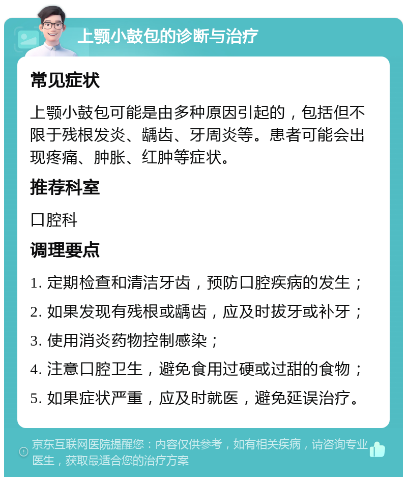 上颚小鼓包的诊断与治疗 常见症状 上颚小鼓包可能是由多种原因引起的，包括但不限于残根发炎、龋齿、牙周炎等。患者可能会出现疼痛、肿胀、红肿等症状。 推荐科室 口腔科 调理要点 1. 定期检查和清洁牙齿，预防口腔疾病的发生； 2. 如果发现有残根或龋齿，应及时拔牙或补牙； 3. 使用消炎药物控制感染； 4. 注意口腔卫生，避免食用过硬或过甜的食物； 5. 如果症状严重，应及时就医，避免延误治疗。