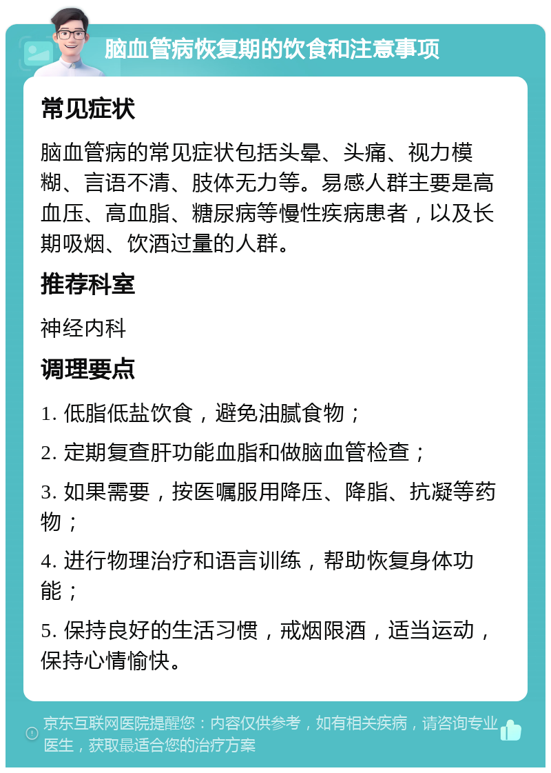 脑血管病恢复期的饮食和注意事项 常见症状 脑血管病的常见症状包括头晕、头痛、视力模糊、言语不清、肢体无力等。易感人群主要是高血压、高血脂、糖尿病等慢性疾病患者，以及长期吸烟、饮酒过量的人群。 推荐科室 神经内科 调理要点 1. 低脂低盐饮食，避免油腻食物； 2. 定期复查肝功能血脂和做脑血管检查； 3. 如果需要，按医嘱服用降压、降脂、抗凝等药物； 4. 进行物理治疗和语言训练，帮助恢复身体功能； 5. 保持良好的生活习惯，戒烟限酒，适当运动，保持心情愉快。