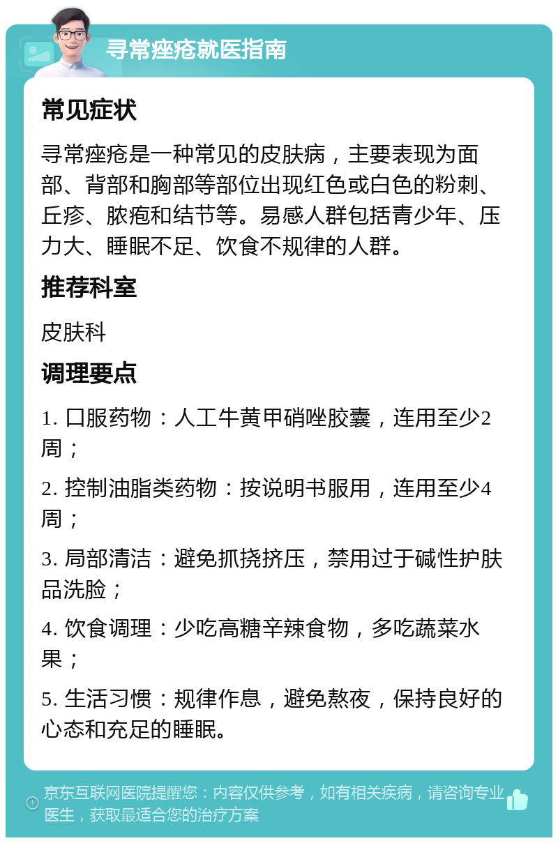 寻常痤疮就医指南 常见症状 寻常痤疮是一种常见的皮肤病，主要表现为面部、背部和胸部等部位出现红色或白色的粉刺、丘疹、脓疱和结节等。易感人群包括青少年、压力大、睡眠不足、饮食不规律的人群。 推荐科室 皮肤科 调理要点 1. 口服药物：人工牛黄甲硝唑胶囊，连用至少2周； 2. 控制油脂类药物：按说明书服用，连用至少4周； 3. 局部清洁：避免抓挠挤压，禁用过于碱性护肤品洗脸； 4. 饮食调理：少吃高糖辛辣食物，多吃蔬菜水果； 5. 生活习惯：规律作息，避免熬夜，保持良好的心态和充足的睡眠。