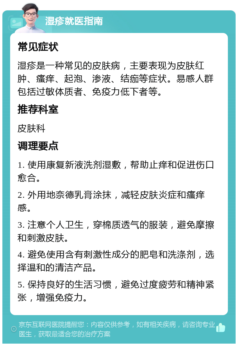 湿疹就医指南 常见症状 湿疹是一种常见的皮肤病，主要表现为皮肤红肿、瘙痒、起泡、渗液、结痂等症状。易感人群包括过敏体质者、免疫力低下者等。 推荐科室 皮肤科 调理要点 1. 使用康复新液洗剂湿敷，帮助止痒和促进伤口愈合。 2. 外用地奈德乳膏涂抹，减轻皮肤炎症和瘙痒感。 3. 注意个人卫生，穿棉质透气的服装，避免摩擦和刺激皮肤。 4. 避免使用含有刺激性成分的肥皂和洗涤剂，选择温和的清洁产品。 5. 保持良好的生活习惯，避免过度疲劳和精神紧张，增强免疫力。