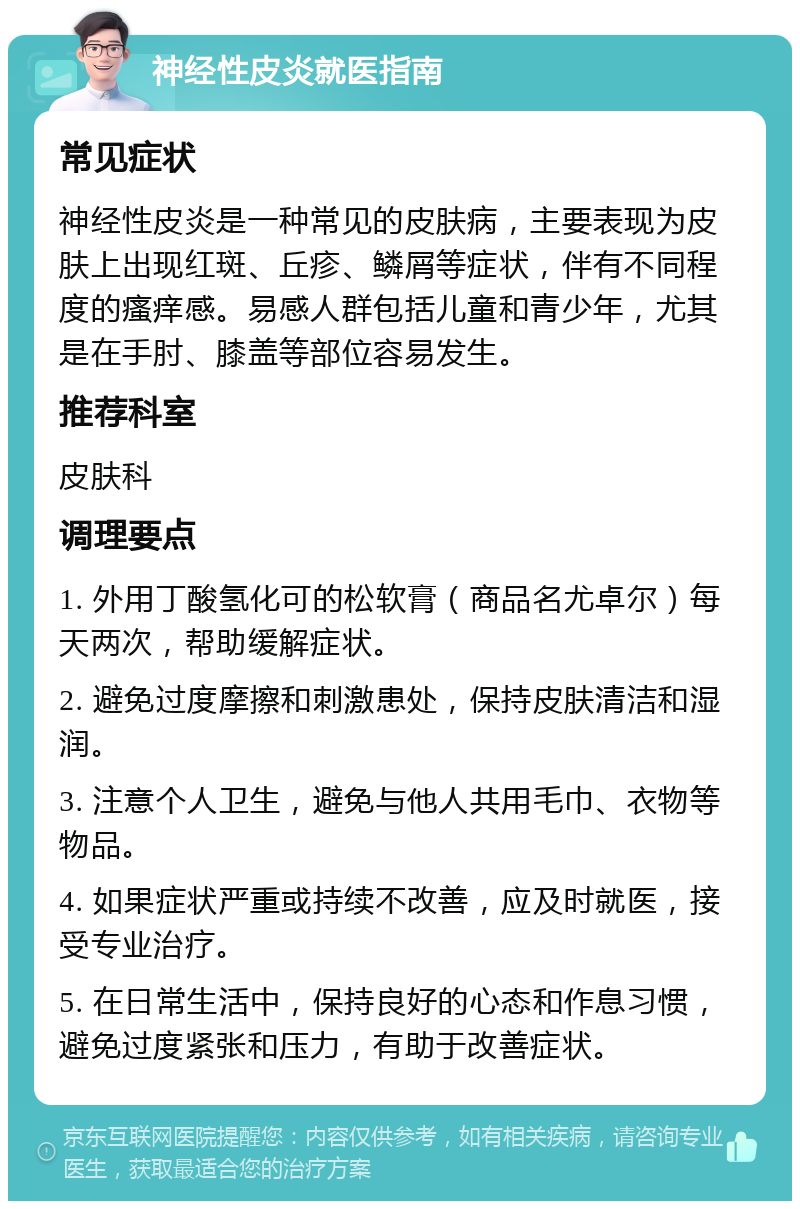 神经性皮炎就医指南 常见症状 神经性皮炎是一种常见的皮肤病，主要表现为皮肤上出现红斑、丘疹、鳞屑等症状，伴有不同程度的瘙痒感。易感人群包括儿童和青少年，尤其是在手肘、膝盖等部位容易发生。 推荐科室 皮肤科 调理要点 1. 外用丁酸氢化可的松软膏（商品名尤卓尔）每天两次，帮助缓解症状。 2. 避免过度摩擦和刺激患处，保持皮肤清洁和湿润。 3. 注意个人卫生，避免与他人共用毛巾、衣物等物品。 4. 如果症状严重或持续不改善，应及时就医，接受专业治疗。 5. 在日常生活中，保持良好的心态和作息习惯，避免过度紧张和压力，有助于改善症状。