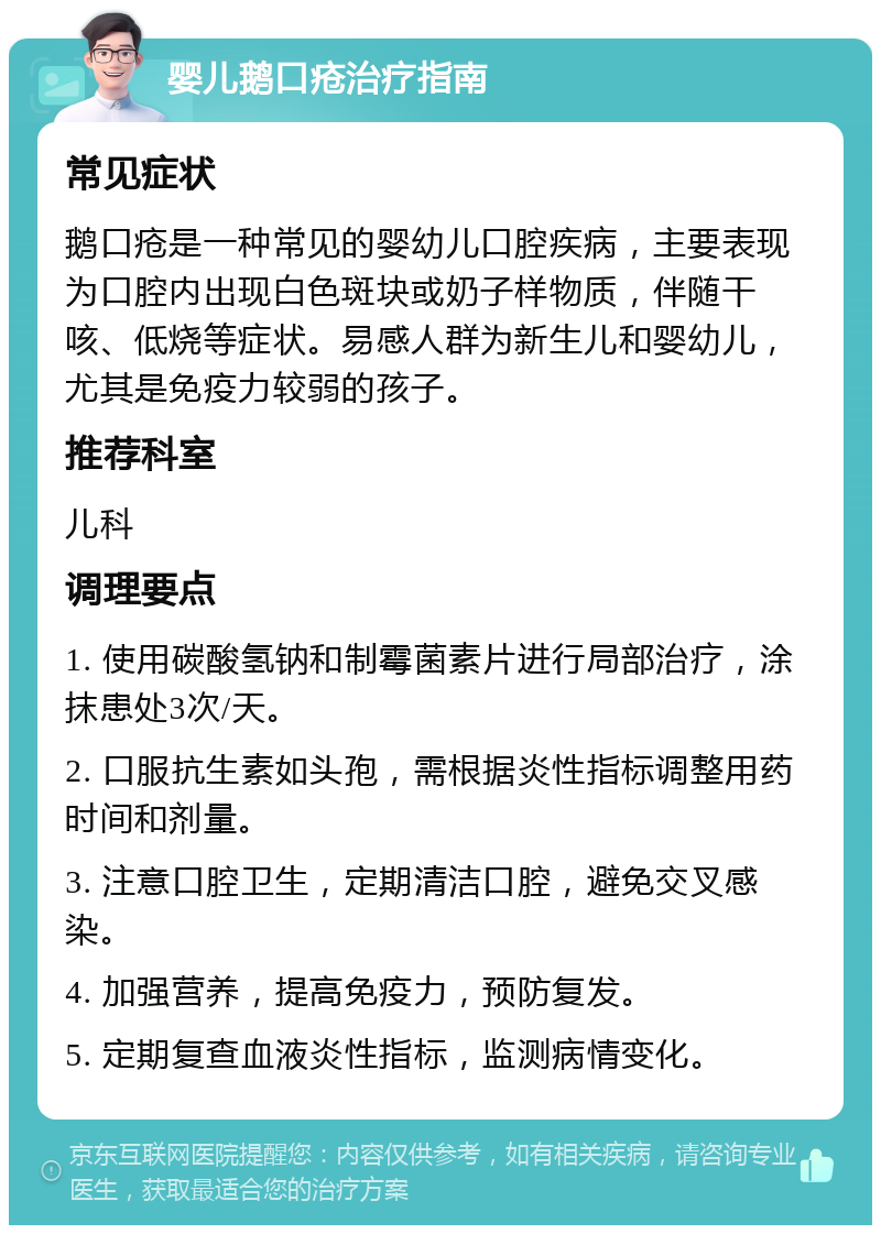 婴儿鹅口疮治疗指南 常见症状 鹅口疮是一种常见的婴幼儿口腔疾病，主要表现为口腔内出现白色斑块或奶子样物质，伴随干咳、低烧等症状。易感人群为新生儿和婴幼儿，尤其是免疫力较弱的孩子。 推荐科室 儿科 调理要点 1. 使用碳酸氢钠和制霉菌素片进行局部治疗，涂抹患处3次/天。 2. 口服抗生素如头孢，需根据炎性指标调整用药时间和剂量。 3. 注意口腔卫生，定期清洁口腔，避免交叉感染。 4. 加强营养，提高免疫力，预防复发。 5. 定期复查血液炎性指标，监测病情变化。