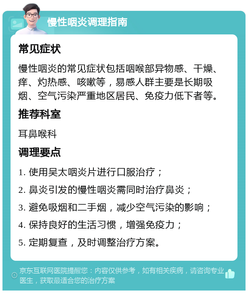 慢性咽炎调理指南 常见症状 慢性咽炎的常见症状包括咽喉部异物感、干燥、痒、灼热感、咳嗽等，易感人群主要是长期吸烟、空气污染严重地区居民、免疫力低下者等。 推荐科室 耳鼻喉科 调理要点 1. 使用吴太咽炎片进行口服治疗； 2. 鼻炎引发的慢性咽炎需同时治疗鼻炎； 3. 避免吸烟和二手烟，减少空气污染的影响； 4. 保持良好的生活习惯，增强免疫力； 5. 定期复查，及时调整治疗方案。