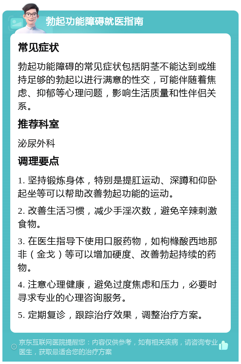 勃起功能障碍就医指南 常见症状 勃起功能障碍的常见症状包括阴茎不能达到或维持足够的勃起以进行满意的性交，可能伴随着焦虑、抑郁等心理问题，影响生活质量和性伴侣关系。 推荐科室 泌尿外科 调理要点 1. 坚持锻炼身体，特别是提肛运动、深蹲和仰卧起坐等可以帮助改善勃起功能的运动。 2. 改善生活习惯，减少手淫次数，避免辛辣刺激食物。 3. 在医生指导下使用口服药物，如枸橼酸西地那非（金戈）等可以增加硬度、改善勃起持续的药物。 4. 注意心理健康，避免过度焦虑和压力，必要时寻求专业的心理咨询服务。 5. 定期复诊，跟踪治疗效果，调整治疗方案。