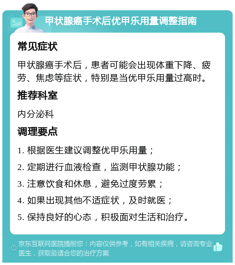 甲状腺癌手术后优甲乐用量调整指南 常见症状 甲状腺癌手术后，患者可能会出现体重下降、疲劳、焦虑等症状，特别是当优甲乐用量过高时。 推荐科室 内分泌科 调理要点 1. 根据医生建议调整优甲乐用量； 2. 定期进行血液检查，监测甲状腺功能； 3. 注意饮食和休息，避免过度劳累； 4. 如果出现其他不适症状，及时就医； 5. 保持良好的心态，积极面对生活和治疗。