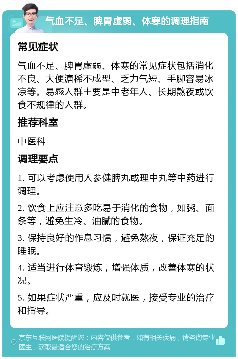 气血不足、脾胃虚弱、体寒的调理指南 常见症状 气血不足、脾胃虚弱、体寒的常见症状包括消化不良、大便溏稀不成型、乏力气短、手脚容易冰凉等。易感人群主要是中老年人、长期熬夜或饮食不规律的人群。 推荐科室 中医科 调理要点 1. 可以考虑使用人参健脾丸或理中丸等中药进行调理。 2. 饮食上应注意多吃易于消化的食物，如粥、面条等，避免生冷、油腻的食物。 3. 保持良好的作息习惯，避免熬夜，保证充足的睡眠。 4. 适当进行体育锻炼，增强体质，改善体寒的状况。 5. 如果症状严重，应及时就医，接受专业的治疗和指导。