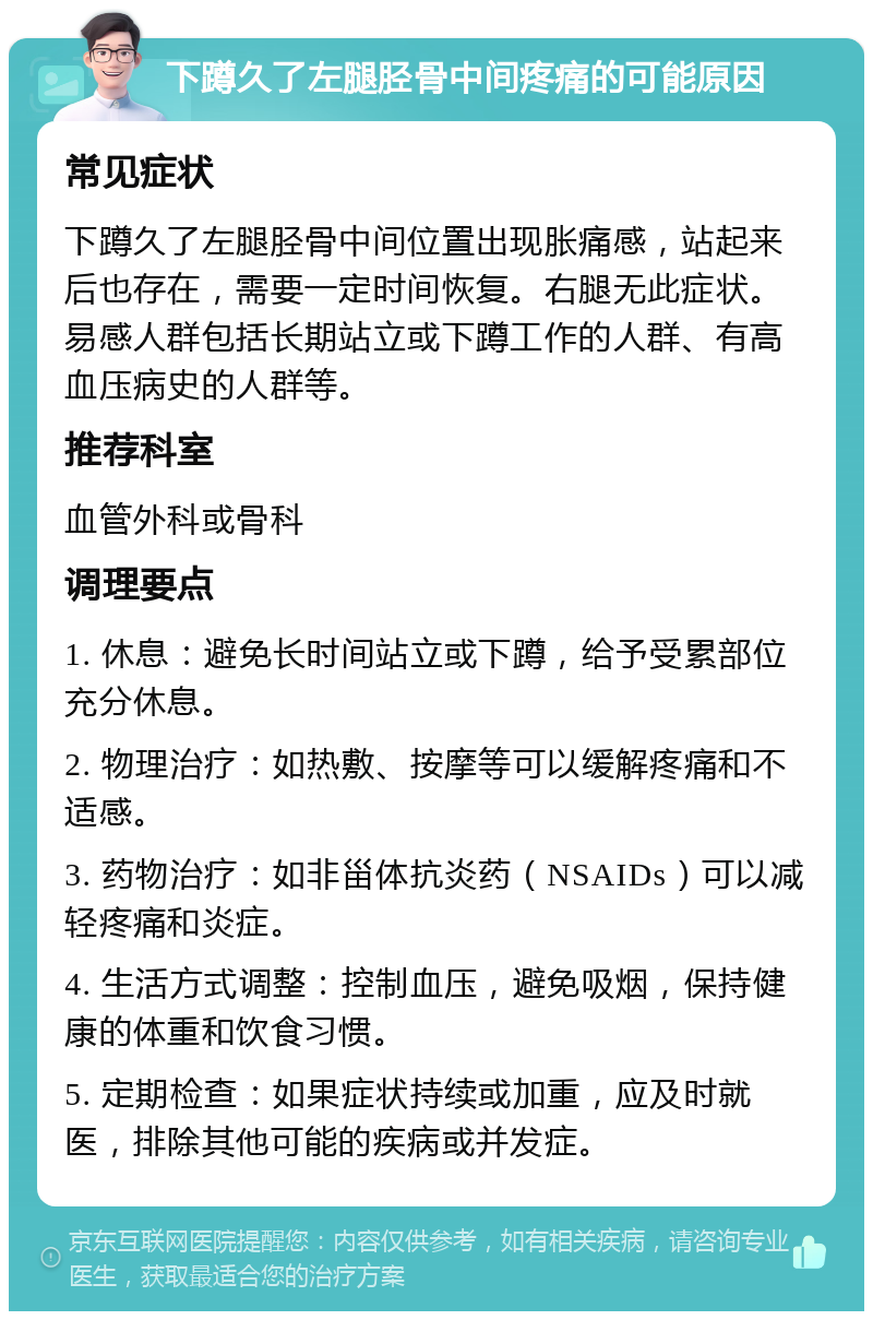 下蹲久了左腿胫骨中间疼痛的可能原因 常见症状 下蹲久了左腿胫骨中间位置出现胀痛感，站起来后也存在，需要一定时间恢复。右腿无此症状。易感人群包括长期站立或下蹲工作的人群、有高血压病史的人群等。 推荐科室 血管外科或骨科 调理要点 1. 休息：避免长时间站立或下蹲，给予受累部位充分休息。 2. 物理治疗：如热敷、按摩等可以缓解疼痛和不适感。 3. 药物治疗：如非甾体抗炎药（NSAIDs）可以减轻疼痛和炎症。 4. 生活方式调整：控制血压，避免吸烟，保持健康的体重和饮食习惯。 5. 定期检查：如果症状持续或加重，应及时就医，排除其他可能的疾病或并发症。