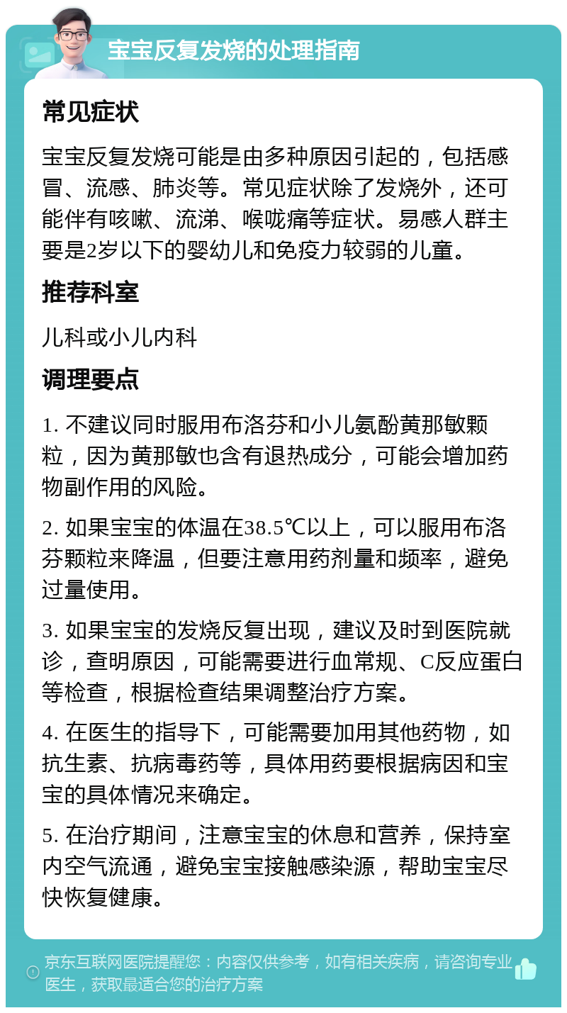 宝宝反复发烧的处理指南 常见症状 宝宝反复发烧可能是由多种原因引起的，包括感冒、流感、肺炎等。常见症状除了发烧外，还可能伴有咳嗽、流涕、喉咙痛等症状。易感人群主要是2岁以下的婴幼儿和免疫力较弱的儿童。 推荐科室 儿科或小儿内科 调理要点 1. 不建议同时服用布洛芬和小儿氨酚黄那敏颗粒，因为黄那敏也含有退热成分，可能会增加药物副作用的风险。 2. 如果宝宝的体温在38.5℃以上，可以服用布洛芬颗粒来降温，但要注意用药剂量和频率，避免过量使用。 3. 如果宝宝的发烧反复出现，建议及时到医院就诊，查明原因，可能需要进行血常规、C反应蛋白等检查，根据检查结果调整治疗方案。 4. 在医生的指导下，可能需要加用其他药物，如抗生素、抗病毒药等，具体用药要根据病因和宝宝的具体情况来确定。 5. 在治疗期间，注意宝宝的休息和营养，保持室内空气流通，避免宝宝接触感染源，帮助宝宝尽快恢复健康。