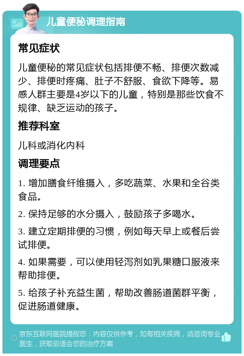 儿童便秘调理指南 常见症状 儿童便秘的常见症状包括排便不畅、排便次数减少、排便时疼痛、肚子不舒服、食欲下降等。易感人群主要是4岁以下的儿童，特别是那些饮食不规律、缺乏运动的孩子。 推荐科室 儿科或消化内科 调理要点 1. 增加膳食纤维摄入，多吃蔬菜、水果和全谷类食品。 2. 保持足够的水分摄入，鼓励孩子多喝水。 3. 建立定期排便的习惯，例如每天早上或餐后尝试排便。 4. 如果需要，可以使用轻泻剂如乳果糖口服液来帮助排便。 5. 给孩子补充益生菌，帮助改善肠道菌群平衡，促进肠道健康。