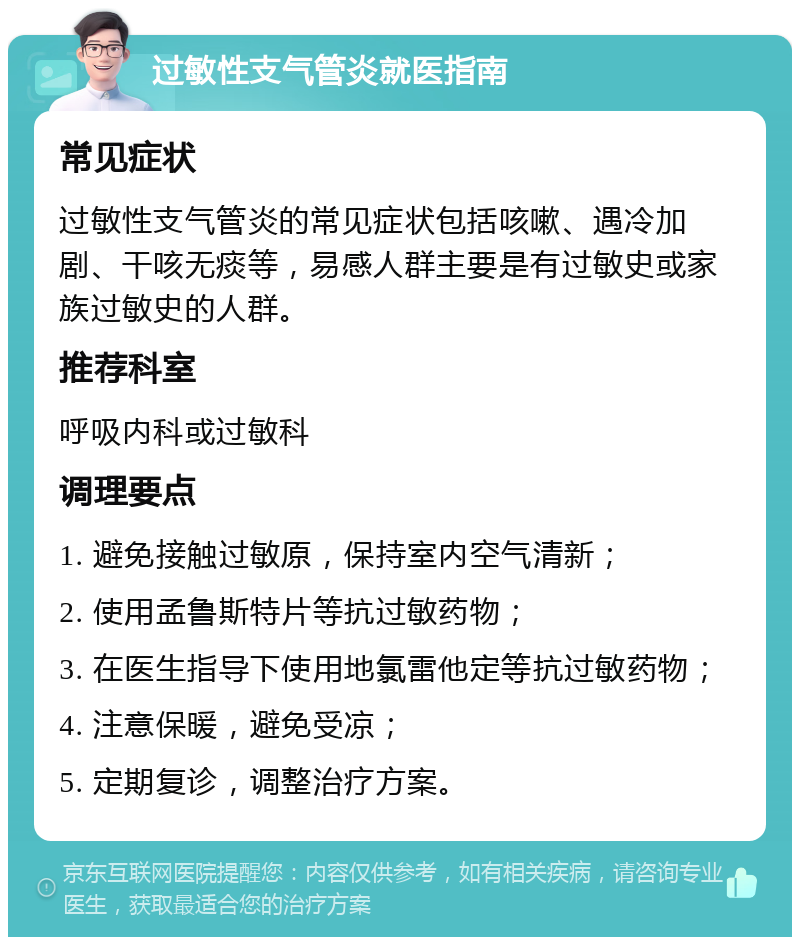 过敏性支气管炎就医指南 常见症状 过敏性支气管炎的常见症状包括咳嗽、遇冷加剧、干咳无痰等，易感人群主要是有过敏史或家族过敏史的人群。 推荐科室 呼吸内科或过敏科 调理要点 1. 避免接触过敏原，保持室内空气清新； 2. 使用孟鲁斯特片等抗过敏药物； 3. 在医生指导下使用地氯雷他定等抗过敏药物； 4. 注意保暖，避免受凉； 5. 定期复诊，调整治疗方案。