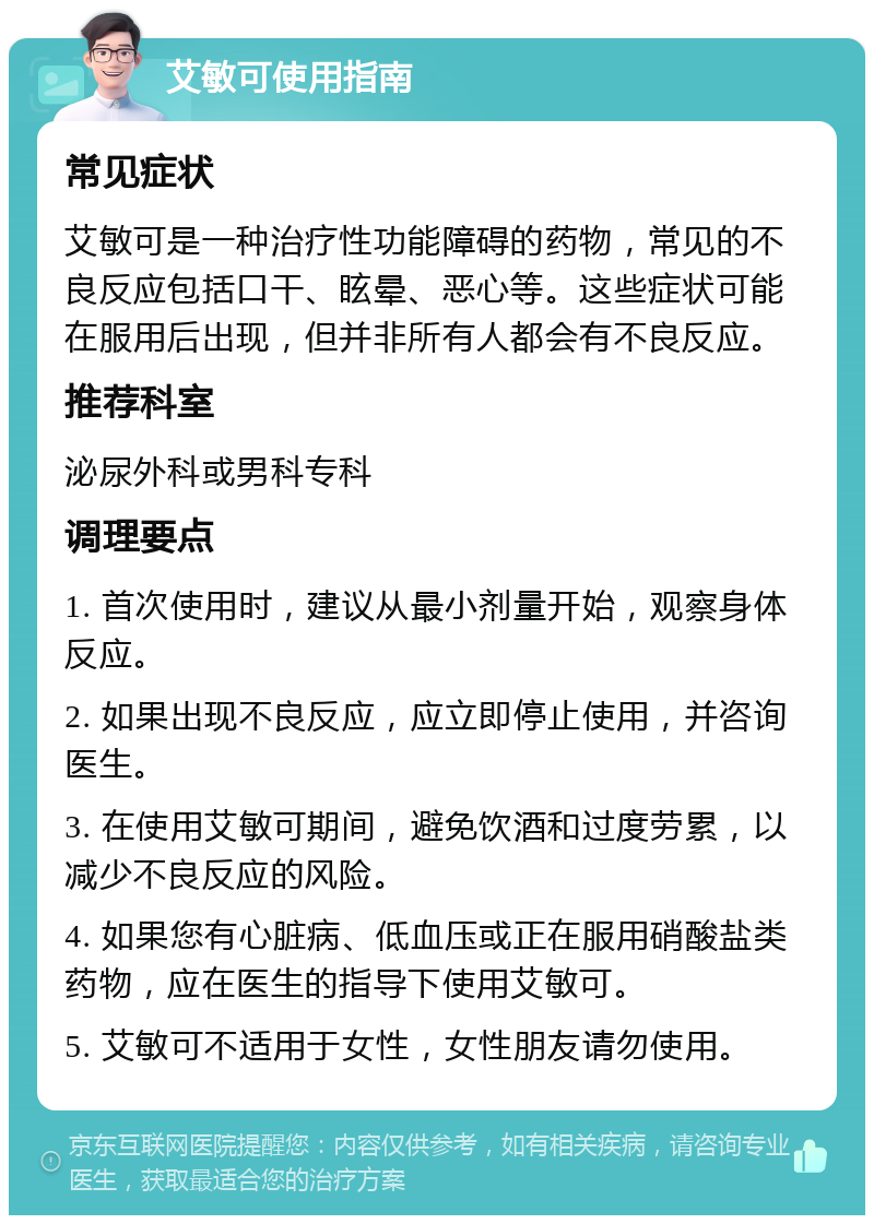 艾敏可使用指南 常见症状 艾敏可是一种治疗性功能障碍的药物，常见的不良反应包括口干、眩晕、恶心等。这些症状可能在服用后出现，但并非所有人都会有不良反应。 推荐科室 泌尿外科或男科专科 调理要点 1. 首次使用时，建议从最小剂量开始，观察身体反应。 2. 如果出现不良反应，应立即停止使用，并咨询医生。 3. 在使用艾敏可期间，避免饮酒和过度劳累，以减少不良反应的风险。 4. 如果您有心脏病、低血压或正在服用硝酸盐类药物，应在医生的指导下使用艾敏可。 5. 艾敏可不适用于女性，女性朋友请勿使用。