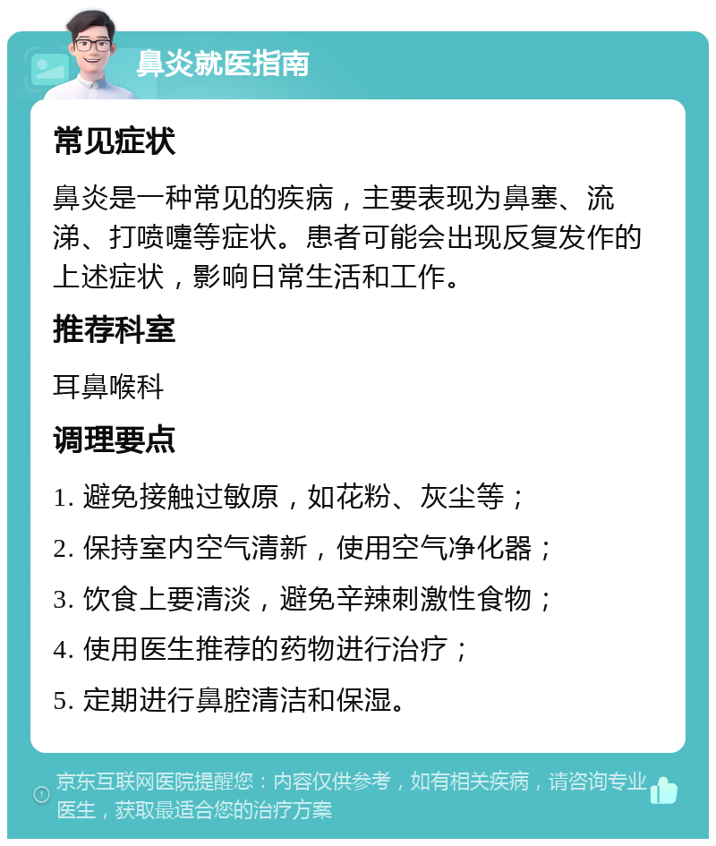 鼻炎就医指南 常见症状 鼻炎是一种常见的疾病，主要表现为鼻塞、流涕、打喷嚏等症状。患者可能会出现反复发作的上述症状，影响日常生活和工作。 推荐科室 耳鼻喉科 调理要点 1. 避免接触过敏原，如花粉、灰尘等； 2. 保持室内空气清新，使用空气净化器； 3. 饮食上要清淡，避免辛辣刺激性食物； 4. 使用医生推荐的药物进行治疗； 5. 定期进行鼻腔清洁和保湿。