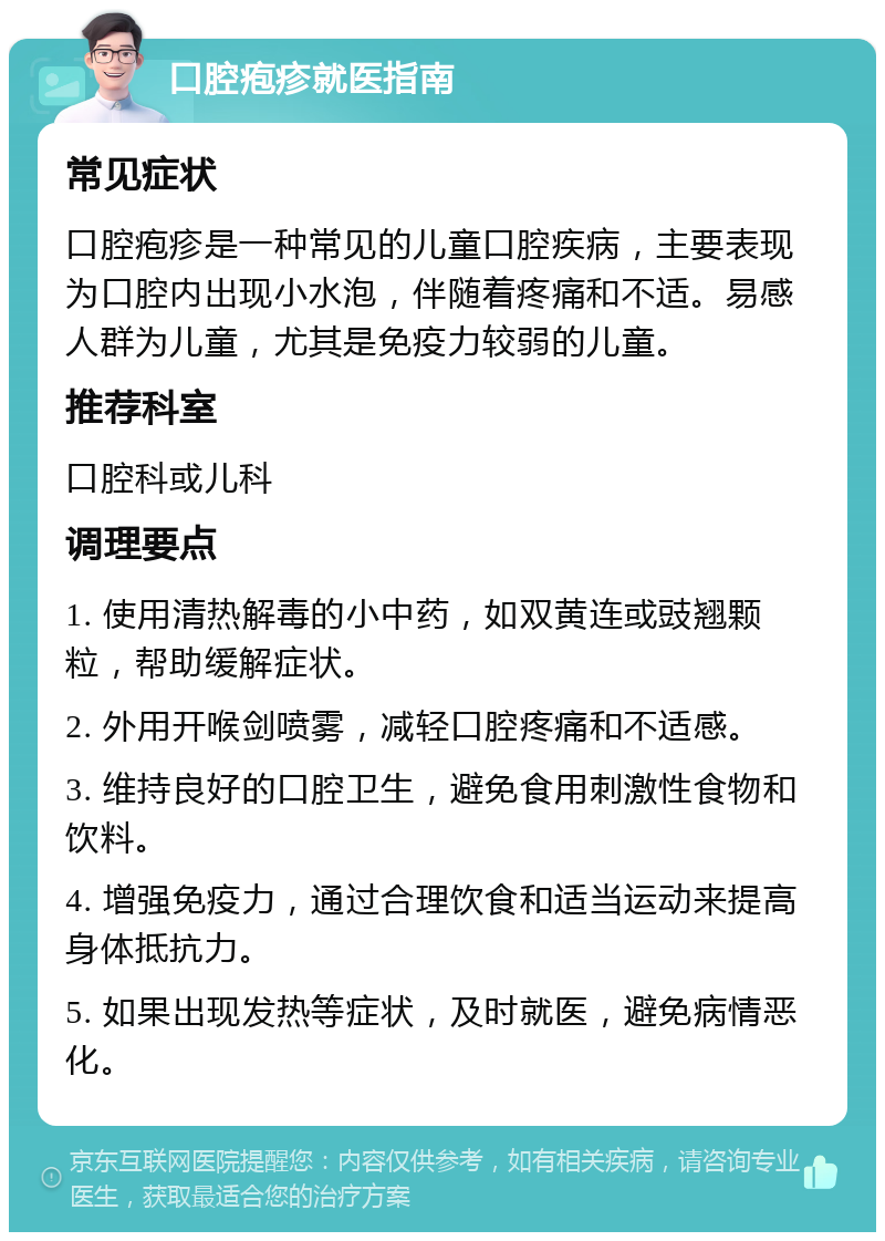 口腔疱疹就医指南 常见症状 口腔疱疹是一种常见的儿童口腔疾病，主要表现为口腔内出现小水泡，伴随着疼痛和不适。易感人群为儿童，尤其是免疫力较弱的儿童。 推荐科室 口腔科或儿科 调理要点 1. 使用清热解毒的小中药，如双黄连或豉翘颗粒，帮助缓解症状。 2. 外用开喉剑喷雾，减轻口腔疼痛和不适感。 3. 维持良好的口腔卫生，避免食用刺激性食物和饮料。 4. 增强免疫力，通过合理饮食和适当运动来提高身体抵抗力。 5. 如果出现发热等症状，及时就医，避免病情恶化。