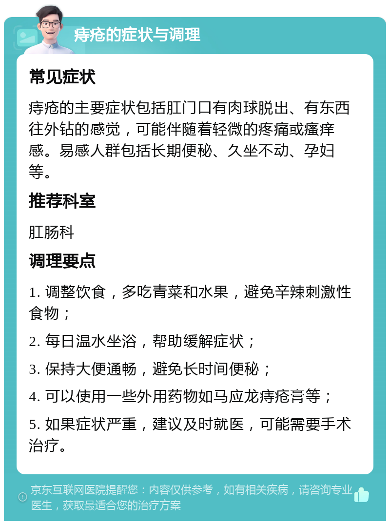 痔疮的症状与调理 常见症状 痔疮的主要症状包括肛门口有肉球脱出、有东西往外钻的感觉，可能伴随着轻微的疼痛或瘙痒感。易感人群包括长期便秘、久坐不动、孕妇等。 推荐科室 肛肠科 调理要点 1. 调整饮食，多吃青菜和水果，避免辛辣刺激性食物； 2. 每日温水坐浴，帮助缓解症状； 3. 保持大便通畅，避免长时间便秘； 4. 可以使用一些外用药物如马应龙痔疮膏等； 5. 如果症状严重，建议及时就医，可能需要手术治疗。