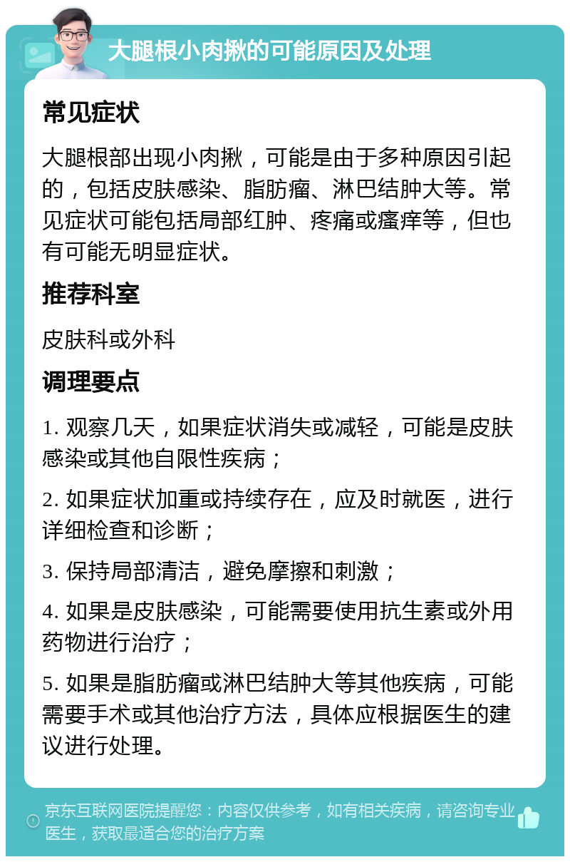 大腿根小肉揪的可能原因及处理 常见症状 大腿根部出现小肉揪，可能是由于多种原因引起的，包括皮肤感染、脂肪瘤、淋巴结肿大等。常见症状可能包括局部红肿、疼痛或瘙痒等，但也有可能无明显症状。 推荐科室 皮肤科或外科 调理要点 1. 观察几天，如果症状消失或减轻，可能是皮肤感染或其他自限性疾病； 2. 如果症状加重或持续存在，应及时就医，进行详细检查和诊断； 3. 保持局部清洁，避免摩擦和刺激； 4. 如果是皮肤感染，可能需要使用抗生素或外用药物进行治疗； 5. 如果是脂肪瘤或淋巴结肿大等其他疾病，可能需要手术或其他治疗方法，具体应根据医生的建议进行处理。