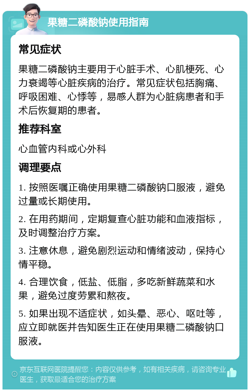 果糖二磷酸钠使用指南 常见症状 果糖二磷酸钠主要用于心脏手术、心肌梗死、心力衰竭等心脏疾病的治疗。常见症状包括胸痛、呼吸困难、心悸等，易感人群为心脏病患者和手术后恢复期的患者。 推荐科室 心血管内科或心外科 调理要点 1. 按照医嘱正确使用果糖二磷酸钠口服液，避免过量或长期使用。 2. 在用药期间，定期复查心脏功能和血液指标，及时调整治疗方案。 3. 注意休息，避免剧烈运动和情绪波动，保持心情平稳。 4. 合理饮食，低盐、低脂，多吃新鲜蔬菜和水果，避免过度劳累和熬夜。 5. 如果出现不适症状，如头晕、恶心、呕吐等，应立即就医并告知医生正在使用果糖二磷酸钠口服液。