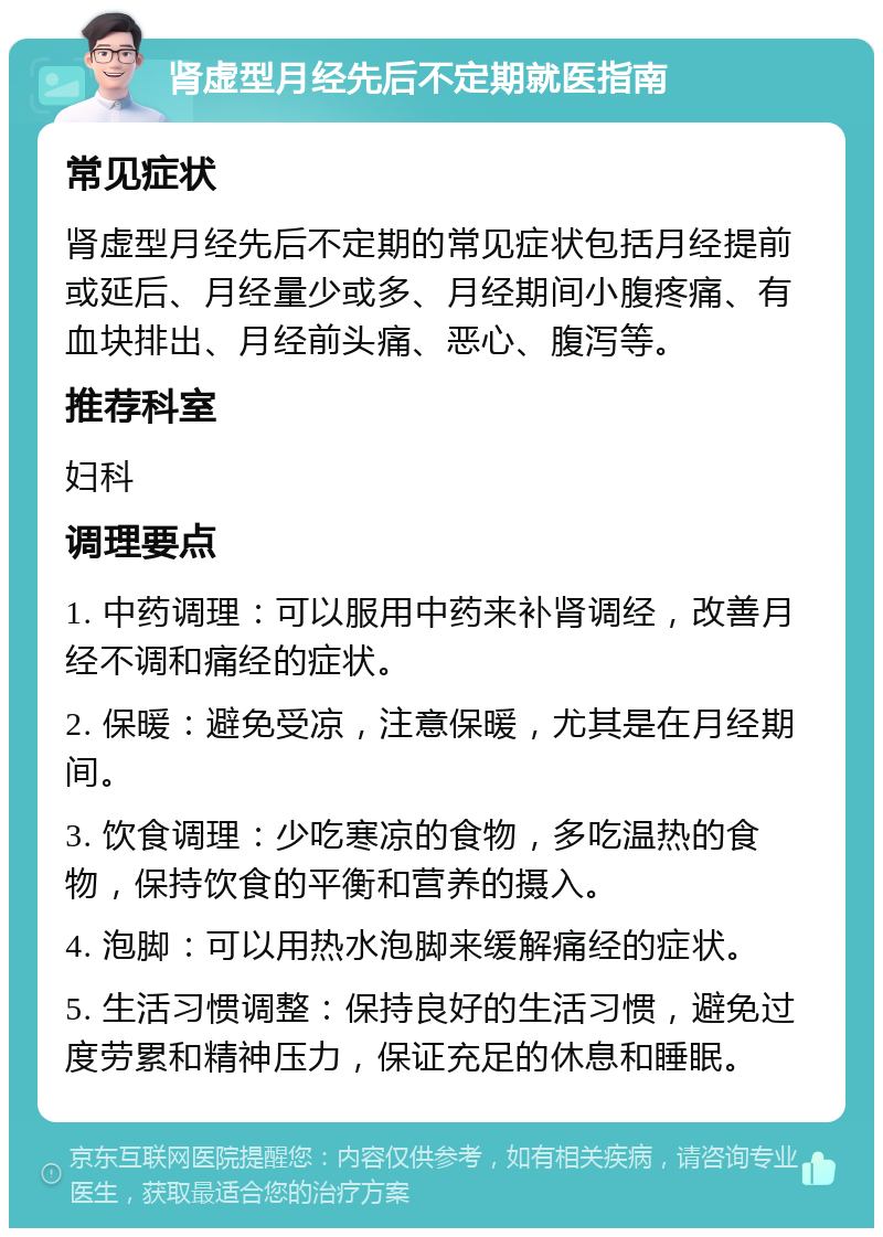 肾虚型月经先后不定期就医指南 常见症状 肾虚型月经先后不定期的常见症状包括月经提前或延后、月经量少或多、月经期间小腹疼痛、有血块排出、月经前头痛、恶心、腹泻等。 推荐科室 妇科 调理要点 1. 中药调理：可以服用中药来补肾调经，改善月经不调和痛经的症状。 2. 保暖：避免受凉，注意保暖，尤其是在月经期间。 3. 饮食调理：少吃寒凉的食物，多吃温热的食物，保持饮食的平衡和营养的摄入。 4. 泡脚：可以用热水泡脚来缓解痛经的症状。 5. 生活习惯调整：保持良好的生活习惯，避免过度劳累和精神压力，保证充足的休息和睡眠。