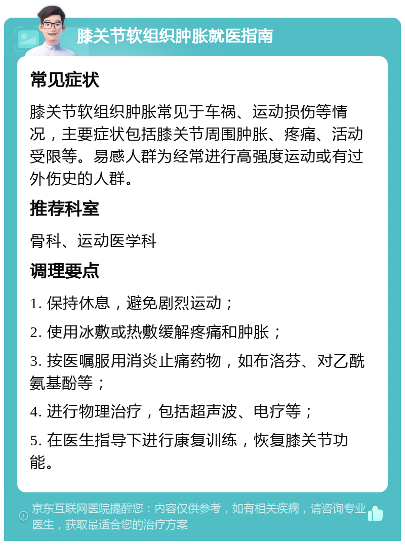 膝关节软组织肿胀就医指南 常见症状 膝关节软组织肿胀常见于车祸、运动损伤等情况，主要症状包括膝关节周围肿胀、疼痛、活动受限等。易感人群为经常进行高强度运动或有过外伤史的人群。 推荐科室 骨科、运动医学科 调理要点 1. 保持休息，避免剧烈运动； 2. 使用冰敷或热敷缓解疼痛和肿胀； 3. 按医嘱服用消炎止痛药物，如布洛芬、对乙酰氨基酚等； 4. 进行物理治疗，包括超声波、电疗等； 5. 在医生指导下进行康复训练，恢复膝关节功能。