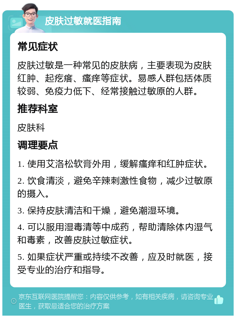 皮肤过敏就医指南 常见症状 皮肤过敏是一种常见的皮肤病，主要表现为皮肤红肿、起疙瘩、瘙痒等症状。易感人群包括体质较弱、免疫力低下、经常接触过敏原的人群。 推荐科室 皮肤科 调理要点 1. 使用艾洛松软膏外用，缓解瘙痒和红肿症状。 2. 饮食清淡，避免辛辣刺激性食物，减少过敏原的摄入。 3. 保持皮肤清洁和干燥，避免潮湿环境。 4. 可以服用湿毒清等中成药，帮助清除体内湿气和毒素，改善皮肤过敏症状。 5. 如果症状严重或持续不改善，应及时就医，接受专业的治疗和指导。