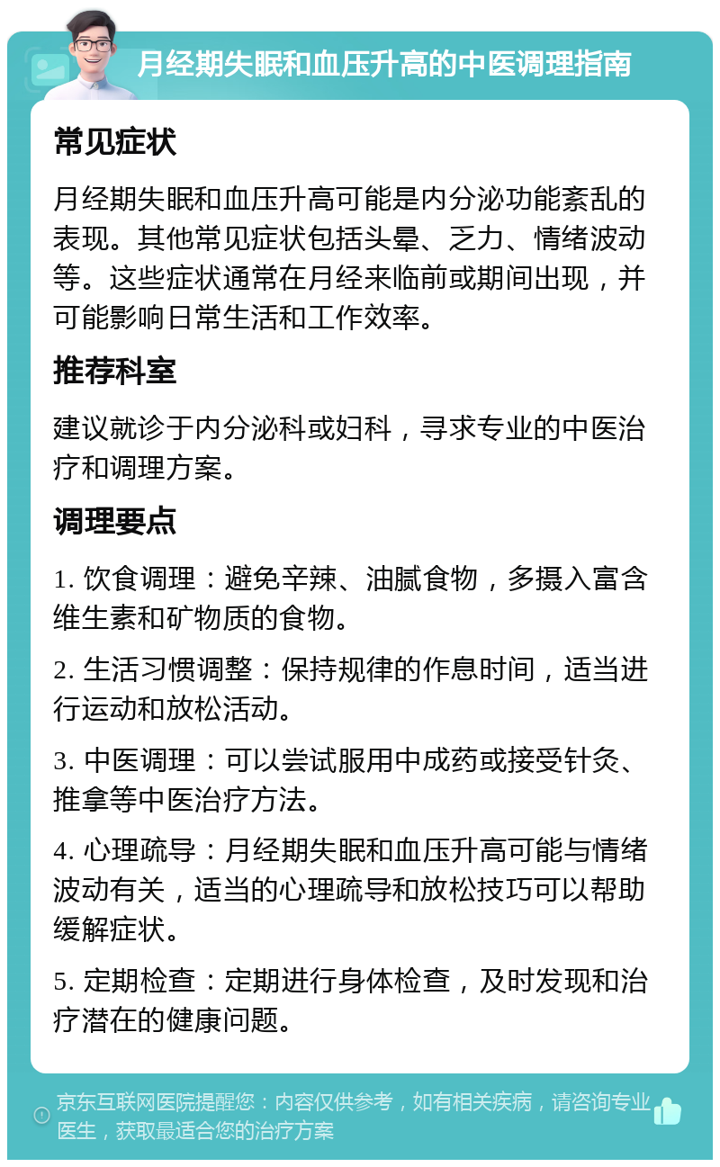 月经期失眠和血压升高的中医调理指南 常见症状 月经期失眠和血压升高可能是内分泌功能紊乱的表现。其他常见症状包括头晕、乏力、情绪波动等。这些症状通常在月经来临前或期间出现，并可能影响日常生活和工作效率。 推荐科室 建议就诊于内分泌科或妇科，寻求专业的中医治疗和调理方案。 调理要点 1. 饮食调理：避免辛辣、油腻食物，多摄入富含维生素和矿物质的食物。 2. 生活习惯调整：保持规律的作息时间，适当进行运动和放松活动。 3. 中医调理：可以尝试服用中成药或接受针灸、推拿等中医治疗方法。 4. 心理疏导：月经期失眠和血压升高可能与情绪波动有关，适当的心理疏导和放松技巧可以帮助缓解症状。 5. 定期检查：定期进行身体检查，及时发现和治疗潜在的健康问题。