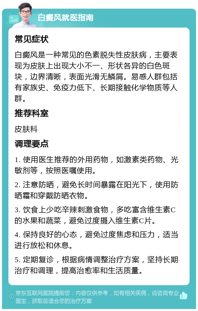 白癜风就医指南 常见症状 白癜风是一种常见的色素脱失性皮肤病，主要表现为皮肤上出现大小不一、形状各异的白色斑块，边界清晰，表面光滑无鳞屑。易感人群包括有家族史、免疫力低下、长期接触化学物质等人群。 推荐科室 皮肤科 调理要点 1. 使用医生推荐的外用药物，如激素类药物、光敏剂等，按照医嘱使用。 2. 注意防晒，避免长时间暴露在阳光下，使用防晒霜和穿戴防晒衣物。 3. 饮食上少吃辛辣刺激食物，多吃富含维生素C的水果和蔬菜，避免过度摄入维生素C片。 4. 保持良好的心态，避免过度焦虑和压力，适当进行放松和休息。 5. 定期复诊，根据病情调整治疗方案，坚持长期治疗和调理，提高治愈率和生活质量。