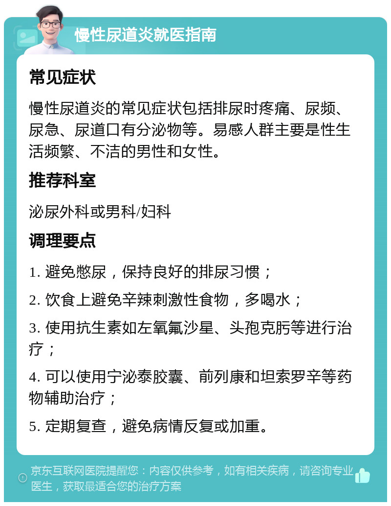 慢性尿道炎就医指南 常见症状 慢性尿道炎的常见症状包括排尿时疼痛、尿频、尿急、尿道口有分泌物等。易感人群主要是性生活频繁、不洁的男性和女性。 推荐科室 泌尿外科或男科/妇科 调理要点 1. 避免憋尿，保持良好的排尿习惯； 2. 饮食上避免辛辣刺激性食物，多喝水； 3. 使用抗生素如左氧氟沙星、头孢克肟等进行治疗； 4. 可以使用宁泌泰胶囊、前列康和坦索罗辛等药物辅助治疗； 5. 定期复查，避免病情反复或加重。